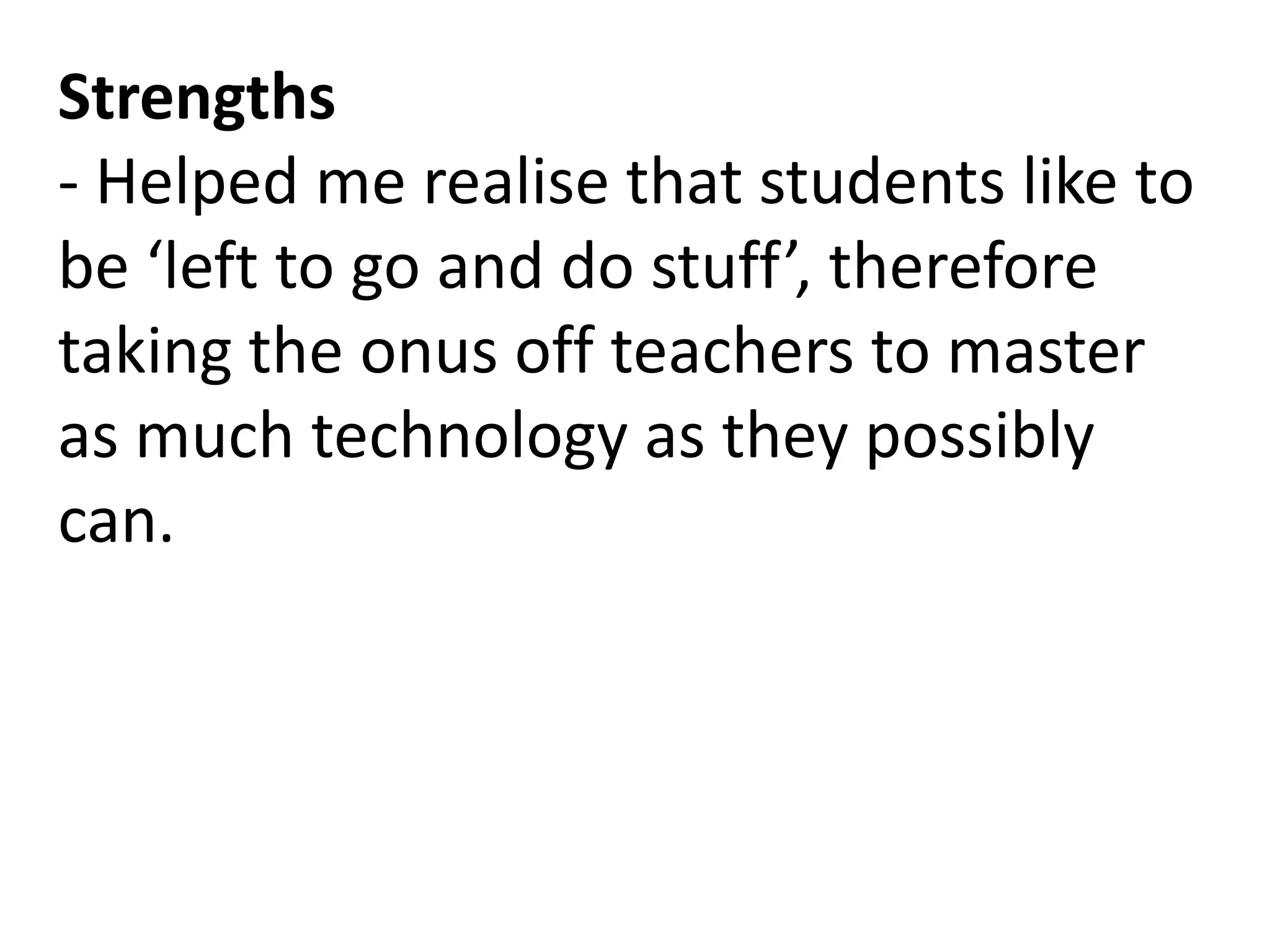 Strengths
- Helped me realise that students like to
be ‘left to go and do stuff’, therefore
taking the onus off teachers to master
as much technology as they possibly
can.
 