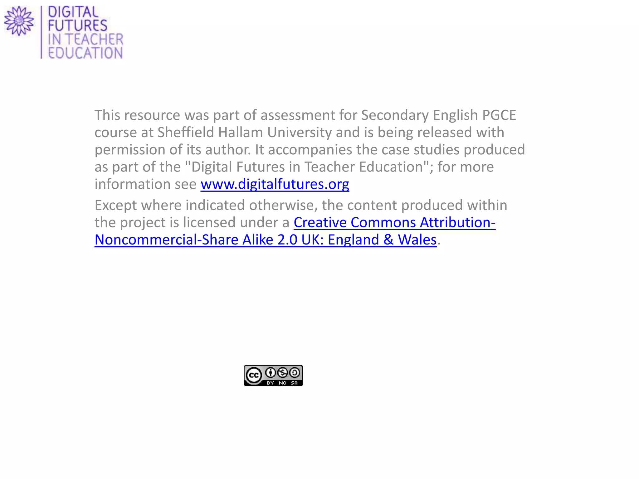 This resource was part of assessment for Secondary English PGCE
course at Sheffield Hallam University and is being released with
permission of its author. It accompanies the case studies produced
as part of the "Digital Futures in Teacher Education"; for more
information see www.digitalfutures.org
Except where indicated otherwise, the content produced within
the project is licensed under a Creative Commons Attribution-
Noncommercial-Share Alike 2.0 UK: England & Wales.
 