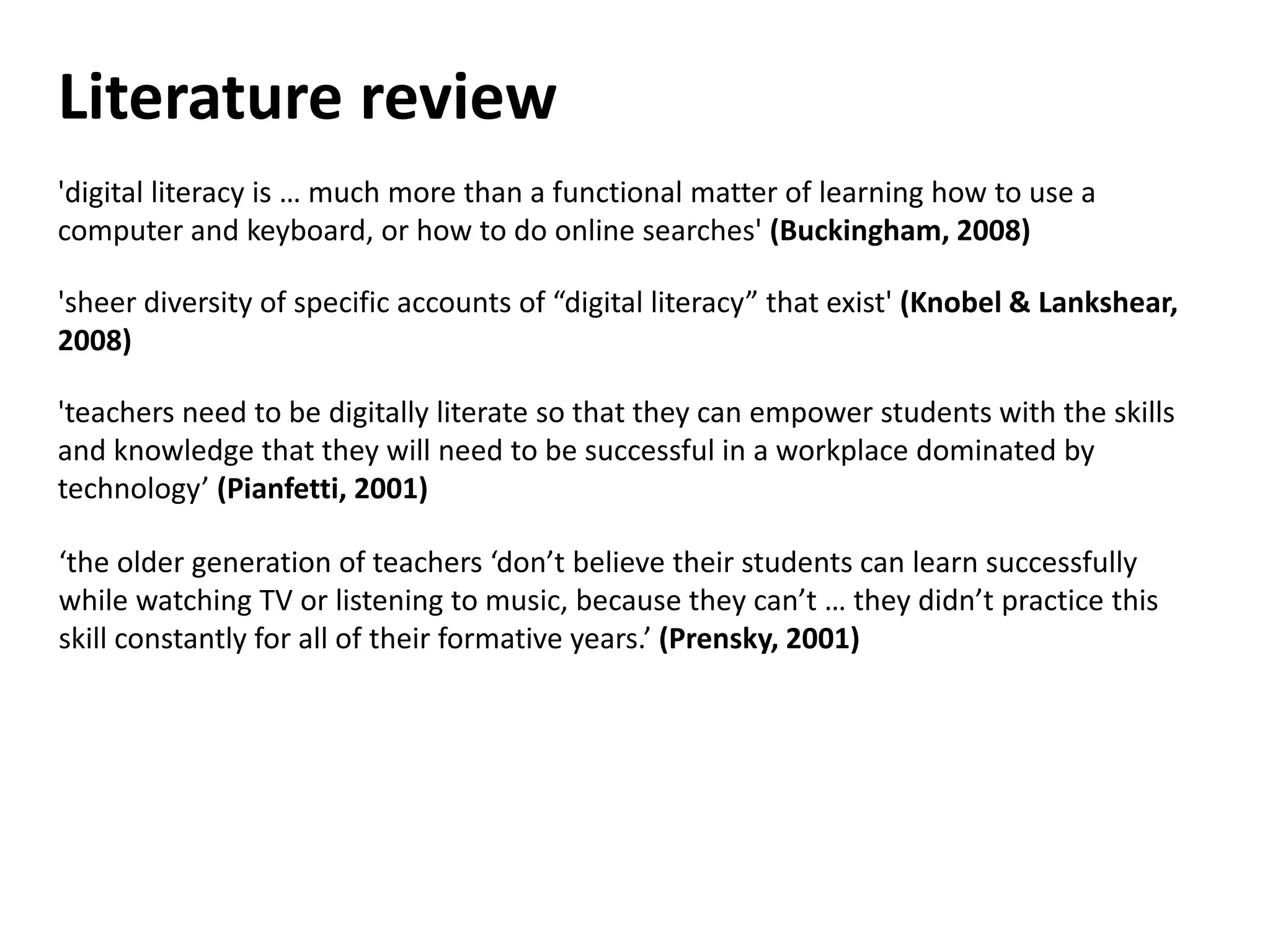 Literature review
'digital literacy is … much more than a functional matter of learning how to use a
computer and keyboard, or how to do online searches' (Buckingham, 2008)

'sheer diversity of specific accounts of “digital literacy” that exist' (Knobel & Lankshear,
2008)

'teachers need to be digitally literate so that they can empower students with the skills
and knowledge that they will need to be successful in a workplace dominated by
technology’ (Pianfetti, 2001)

‘the older generation of teachers ‘don’t believe their students can learn successfully
while watching TV or listening to music, because they can’t … they didn’t practice this
skill constantly for all of their formative years.’ (Prensky, 2001)
 