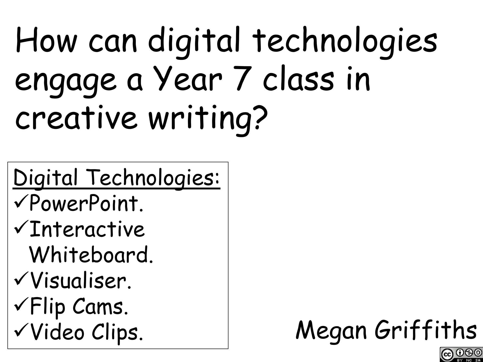 How can digital technologies
engage a Year 7 class in
creative writing?
Megan Griffiths
Digital Technologies:
PowerPoint.
Interactive
Whiteboard.
Visualiser.
Flip Cams.
Video Clips.
 