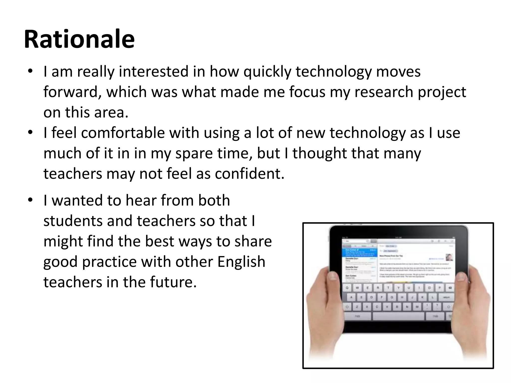 Rationale
• I am really interested in how quickly technology moves
forward, which was what made me focus my research project
on this area.
• I feel comfortable with using a lot of new technology as I use
much of it in in my spare time, but I thought that many
teachers may not feel as confident.
• I wanted to hear from both
students and teachers so that I
might find the best ways to share
good practice with other English
teachers in the future.
 
