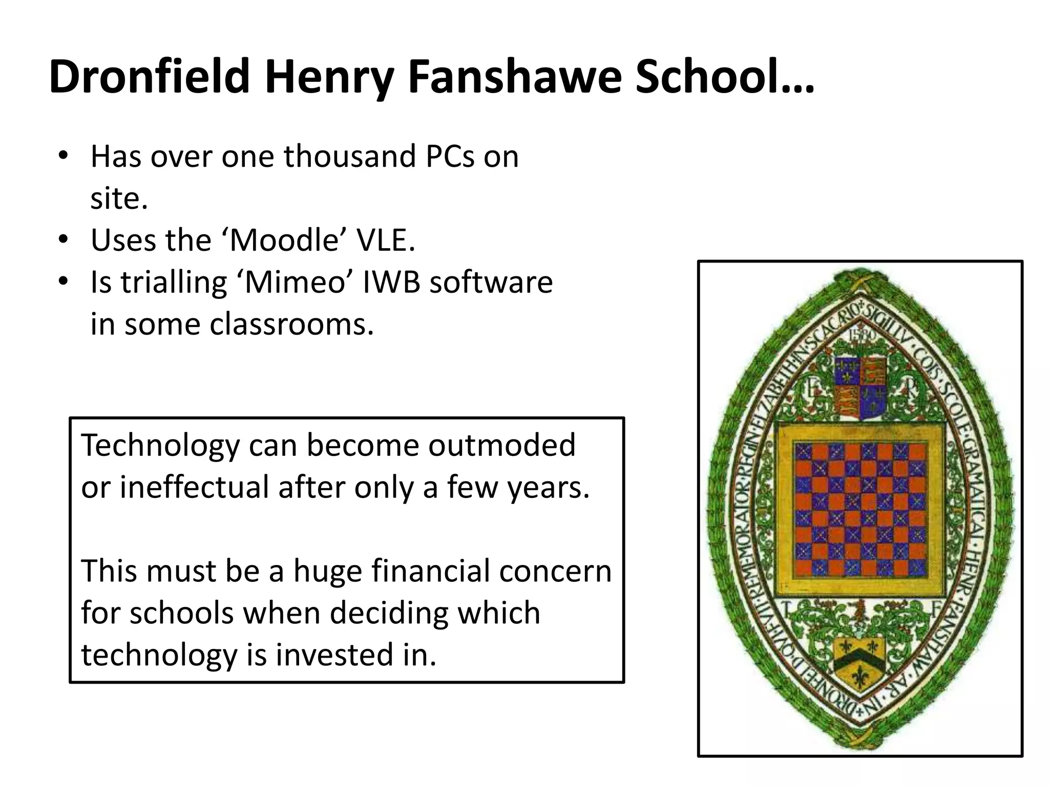 Dronfield Henry Fanshawe School…
• Has over one thousand PCs on
site.
• Uses the ‘Moodle’ VLE.
• Is trialling ‘Mimeo’ IWB software
in some classrooms.
Technology can become outmoded
or ineffectual after only a few years.
This must be a huge financial concern
for schools when deciding which
technology is invested in.
 