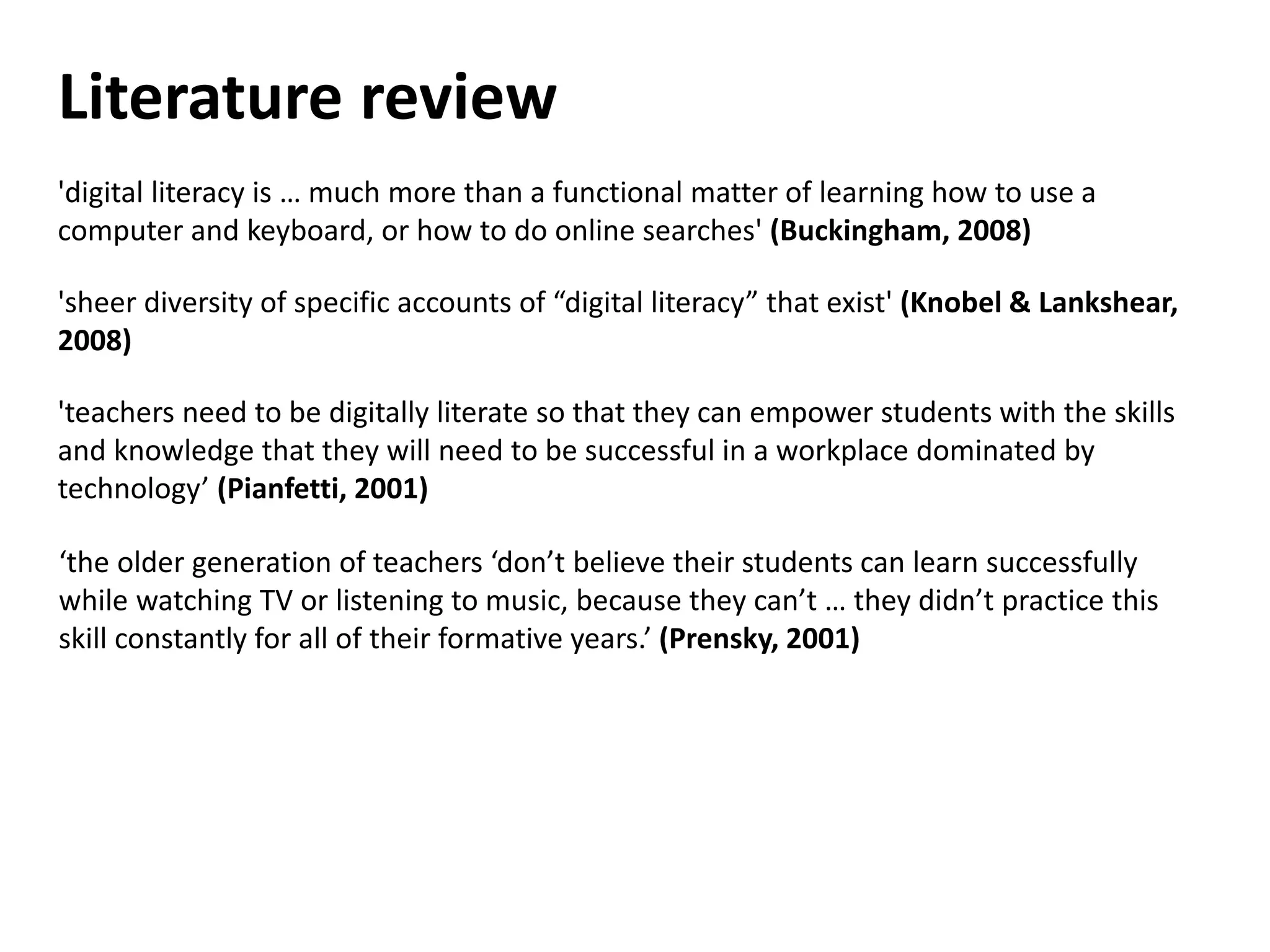 Literature review
'digital literacy is … much more than a functional matter of learning how to use a
computer and keyboard, or how to do online searches' (Buckingham, 2008)
'sheer diversity of specific accounts of “digital literacy” that exist' (Knobel & Lankshear,
2008)
'teachers need to be digitally literate so that they can empower students with the skills
and knowledge that they will need to be successful in a workplace dominated by
technology’ (Pianfetti, 2001)
‘the older generation of teachers ‘don’t believe their students can learn successfully
while watching TV or listening to music, because they can’t … they didn’t practice this
skill constantly for all of their formative years.’ (Prensky, 2001)
 