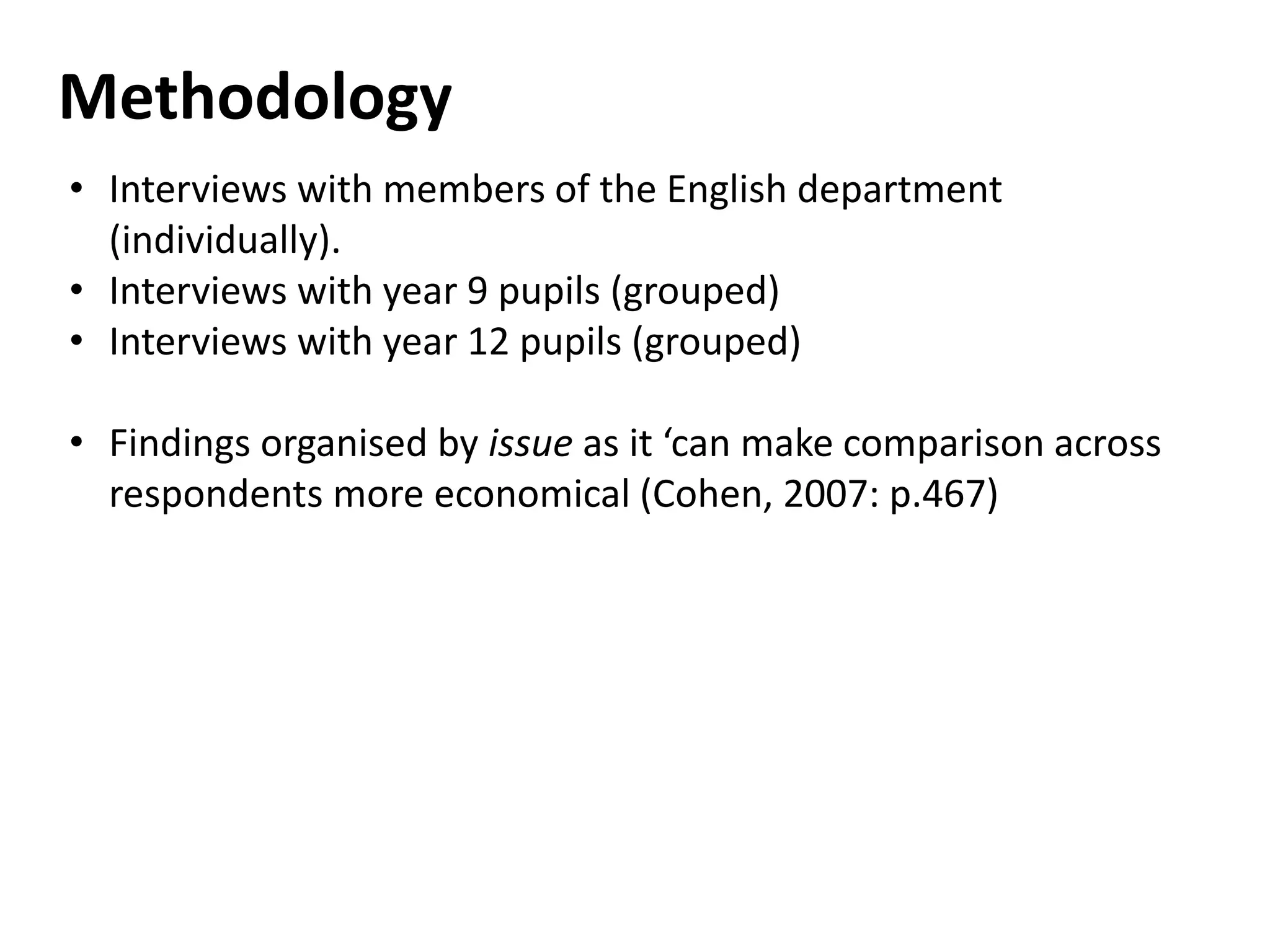 Methodology
• Interviews with members of the English department
(individually).
• Interviews with year 9 pupils (grouped)
• Interviews with year 12 pupils (grouped)
• Findings organised by issue as it ‘can make comparison across
respondents more economical (Cohen, 2007: p.467)
 