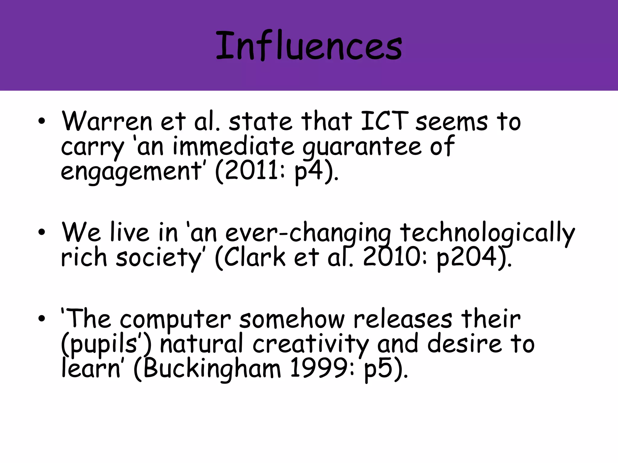 Influences
• Warren et al. state that ICT seems to
carry ‘an immediate guarantee of
engagement’ (2011: p4).
• We live in ‘an ever-changing technologically
rich society’ (Clark et al. 2010: p204).
• ‘The computer somehow releases their
(pupils’) natural creativity and desire to
learn’ (Buckingham 1999: p5).
 