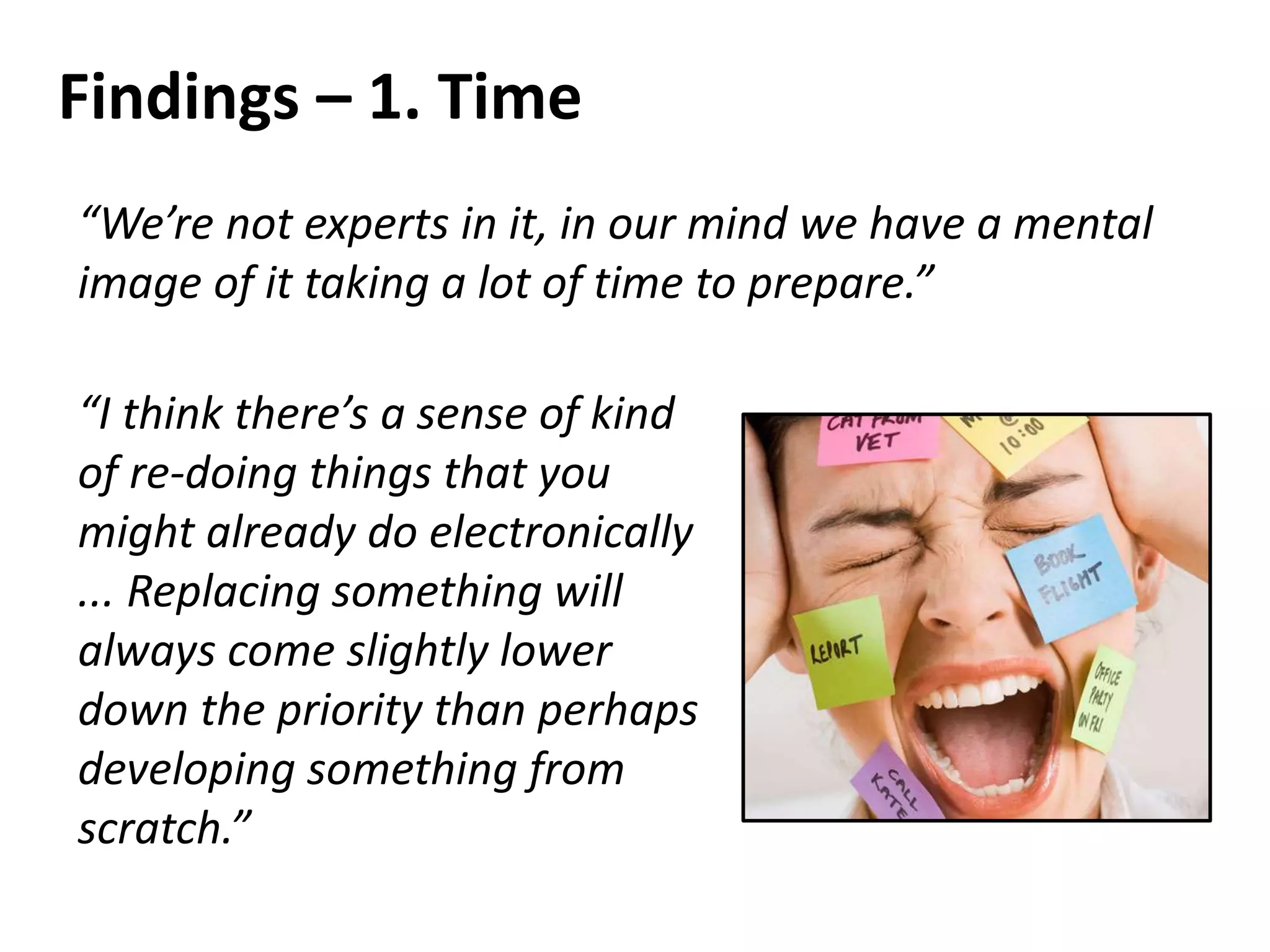 Findings – 1. Time
“We’re not experts in it, in our mind we have a mental
image of it taking a lot of time to prepare.”
“I think there’s a sense of kind
of re-doing things that you
might already do electronically
... Replacing something will
always come slightly lower
down the priority than perhaps
developing something from
scratch.”
 