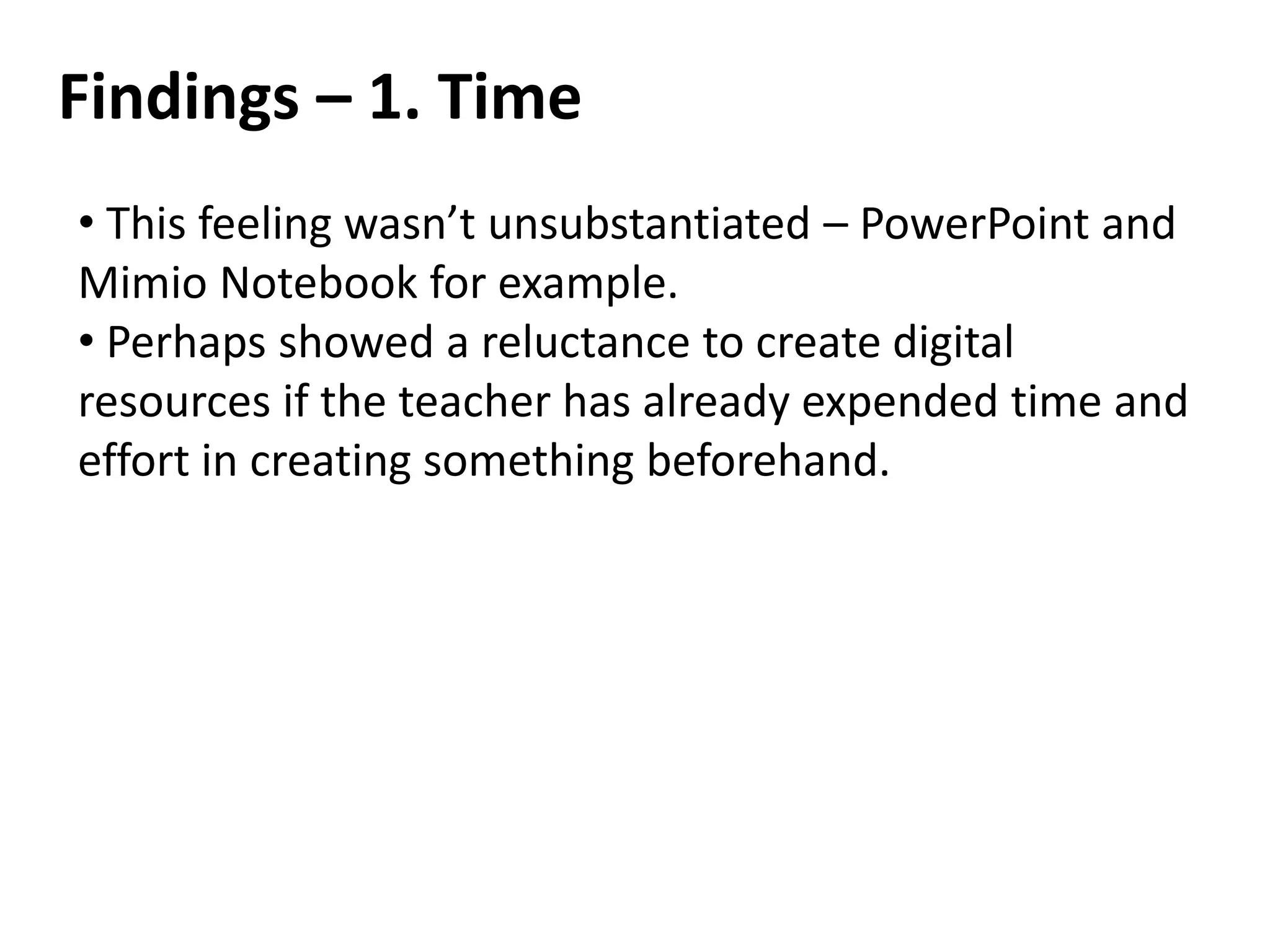 Findings – 1. Time
• This feeling wasn’t unsubstantiated – PowerPoint and
Mimio Notebook for example.
• Perhaps showed a reluctance to create digital
resources if the teacher has already expended time and
effort in creating something beforehand.
 