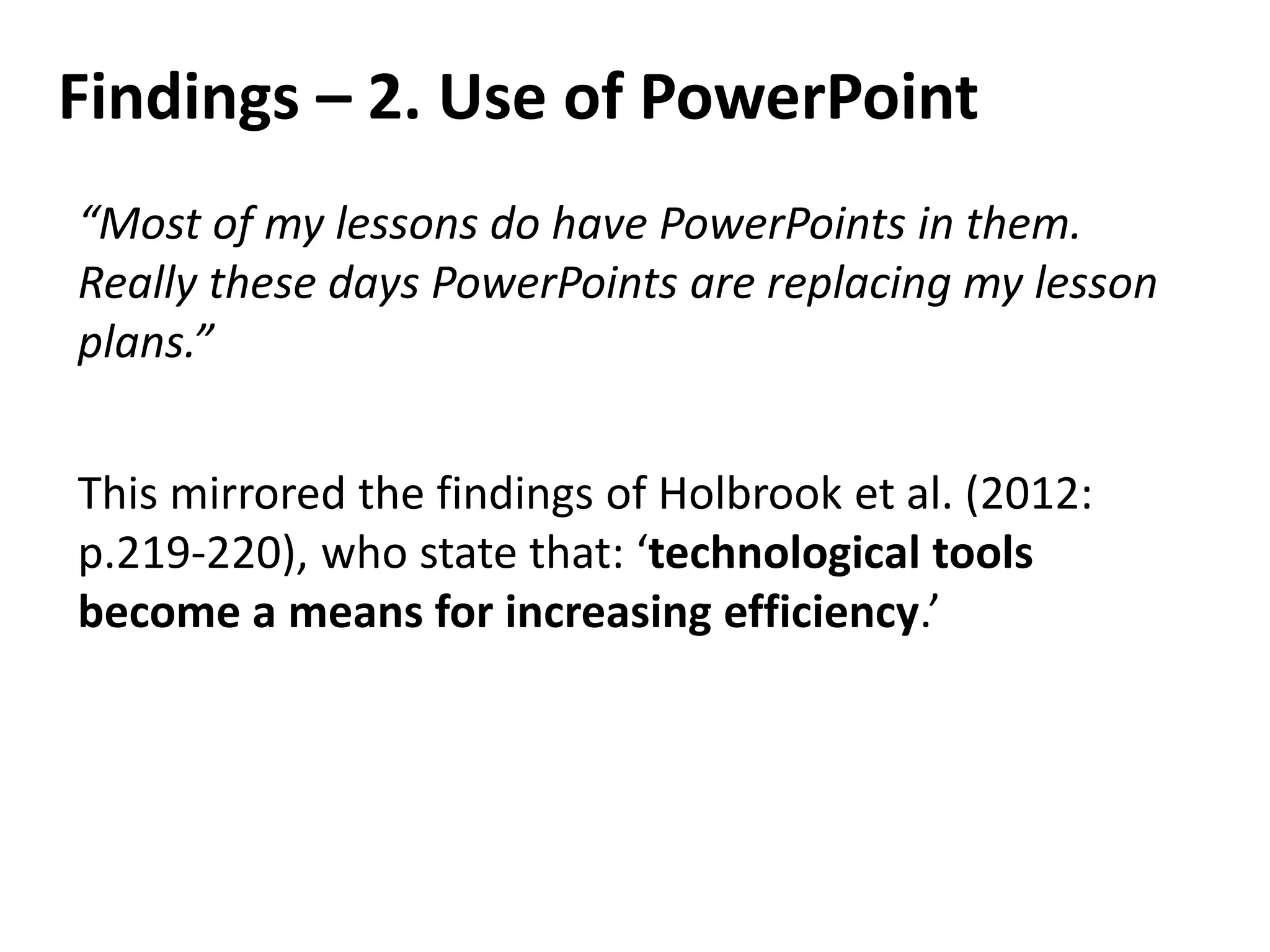 Findings – 2. Use of PowerPoint
“Most of my lessons do have PowerPoints in them.
Really these days PowerPoints are replacing my lesson
plans.”
This mirrored the findings of Holbrook et al. (2012:
p.219-220), who state that: ‘technological tools
become a means for increasing efficiency.’
 