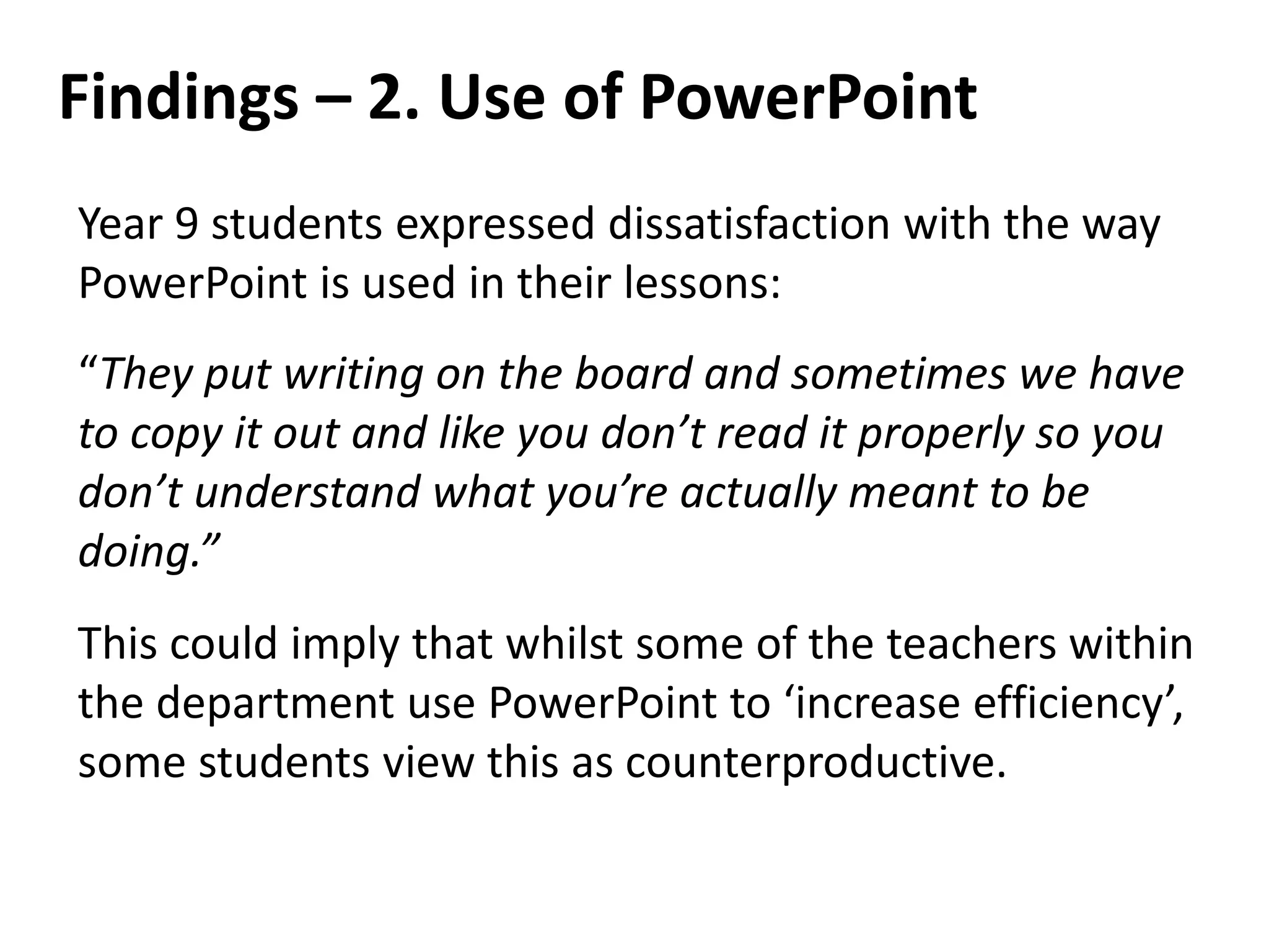 Findings – 2. Use of PowerPoint
Year 9 students expressed dissatisfaction with the way
PowerPoint is used in their lessons:
“They put writing on the board and sometimes we have
to copy it out and like you don’t read it properly so you
don’t understand what you’re actually meant to be
doing.”
This could imply that whilst some of the teachers within
the department use PowerPoint to ‘increase efficiency’,
some students view this as counterproductive.
 