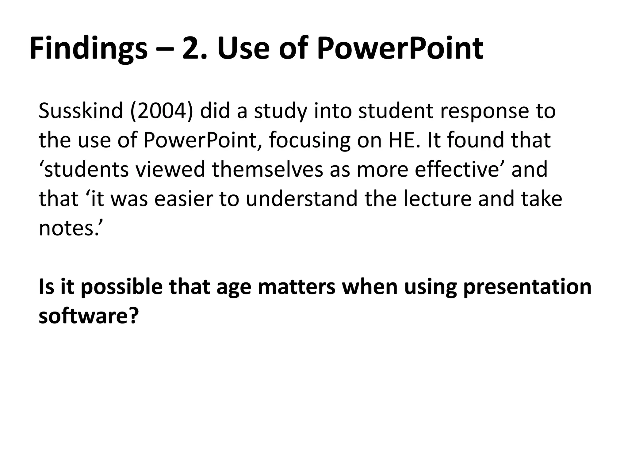 Findings – 2. Use of PowerPoint
Susskind (2004) did a study into student response to
the use of PowerPoint, focusing on HE. It found that
‘students viewed themselves as more effective’ and
that ‘it was easier to understand the lecture and take
notes.’
Is it possible that age matters when using presentation
software?
 