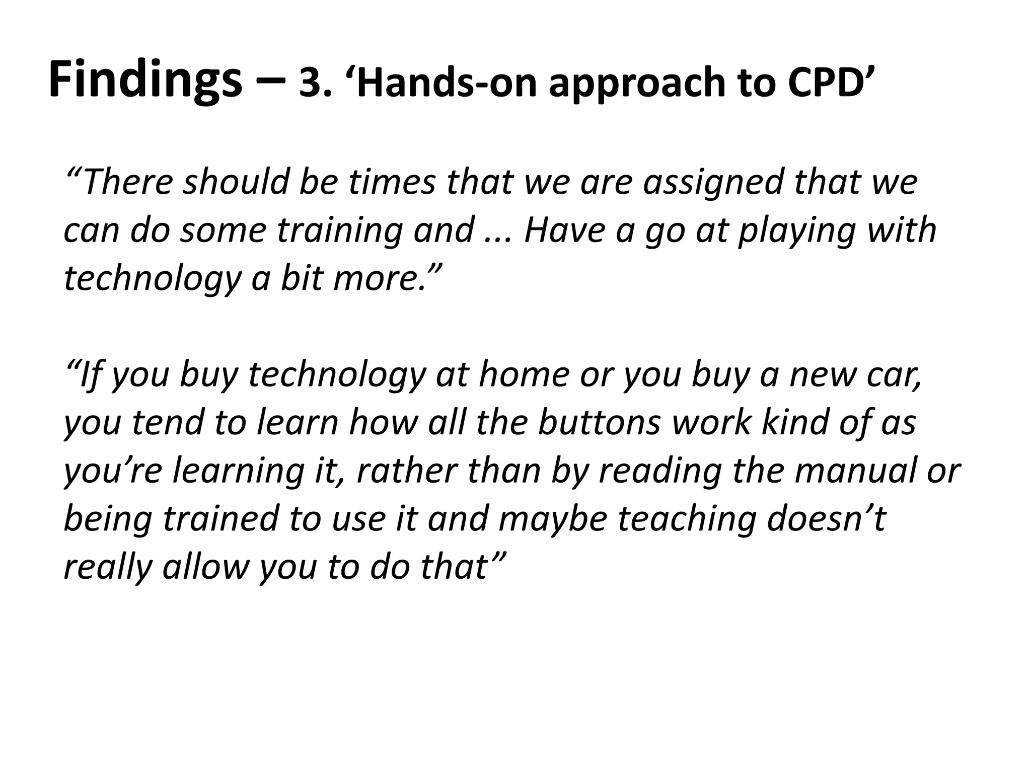 Findings – 3. ‘Hands-on approach to CPD’
“There should be times that we are assigned that we
can do some training and ... Have a go at playing with
technology a bit more.”
“If you buy technology at home or you buy a new car,
you tend to learn how all the buttons work kind of as
you’re learning it, rather than by reading the manual or
being trained to use it and maybe teaching doesn’t
really allow you to do that”
 