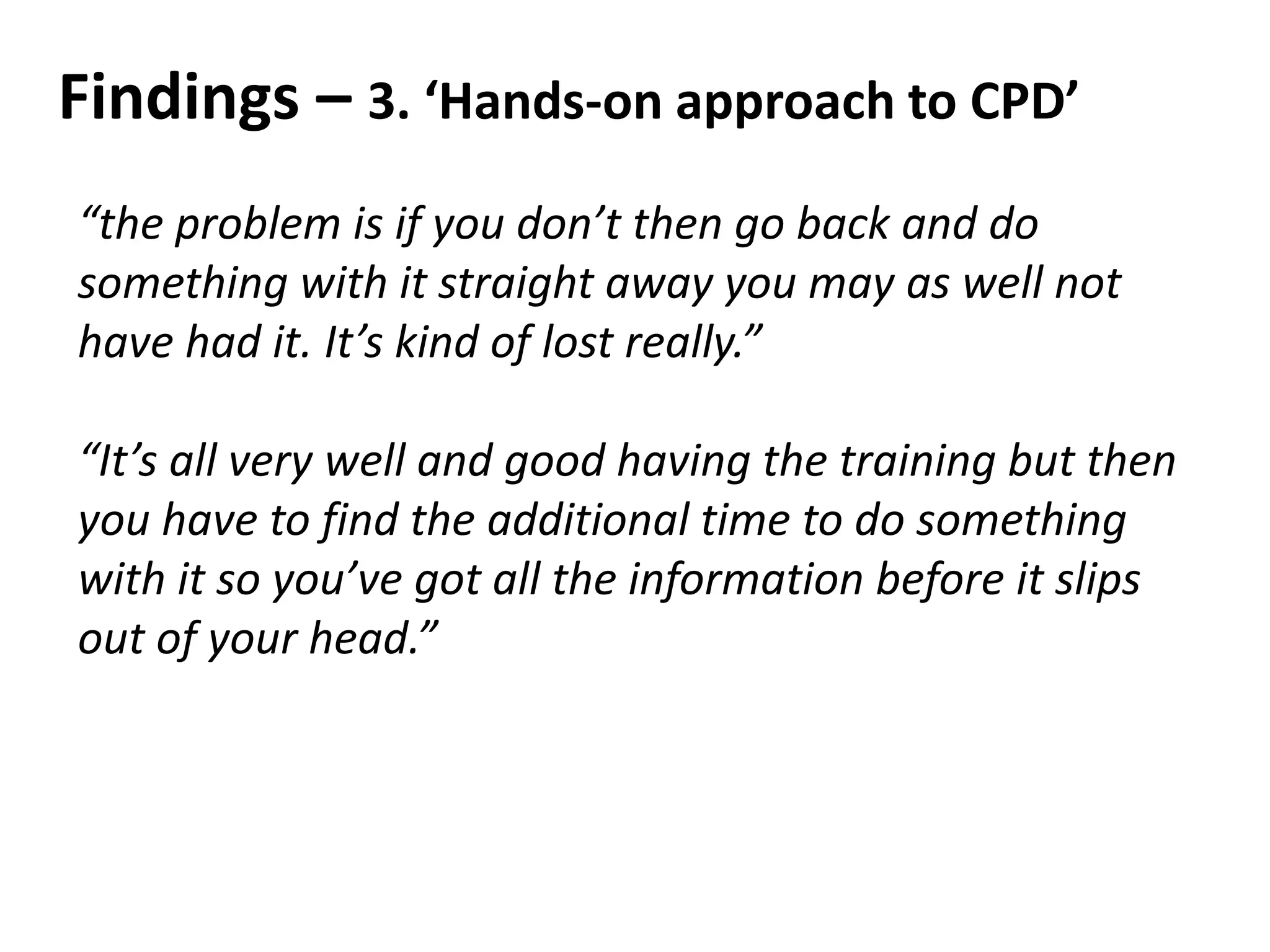 Findings – 3. ‘Hands-on approach to CPD’
“the problem is if you don’t then go back and do
something with it straight away you may as well not
have had it. It’s kind of lost really.”
“It’s all very well and good having the training but then
you have to find the additional time to do something
with it so you’ve got all the information before it slips
out of your head.”
 