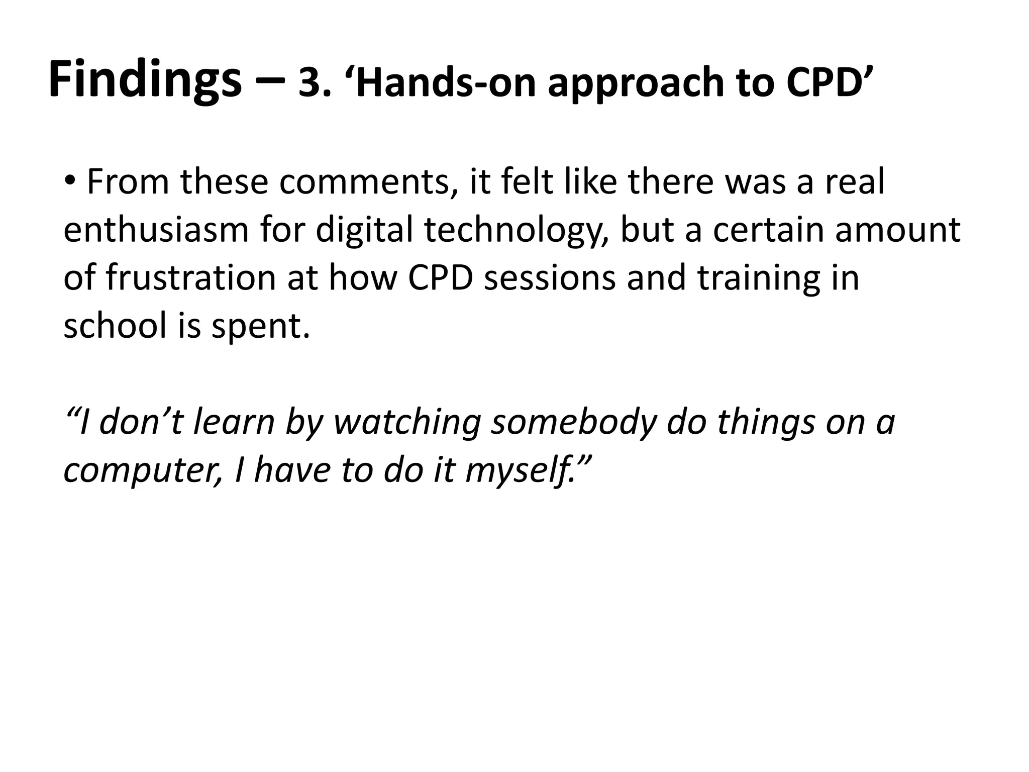 Findings – 3. ‘Hands-on approach to CPD’
• From these comments, it felt like there was a real
enthusiasm for digital technology, but a certain amount
of frustration at how CPD sessions and training in
school is spent.
“I don’t learn by watching somebody do things on a
computer, I have to do it myself.”
 