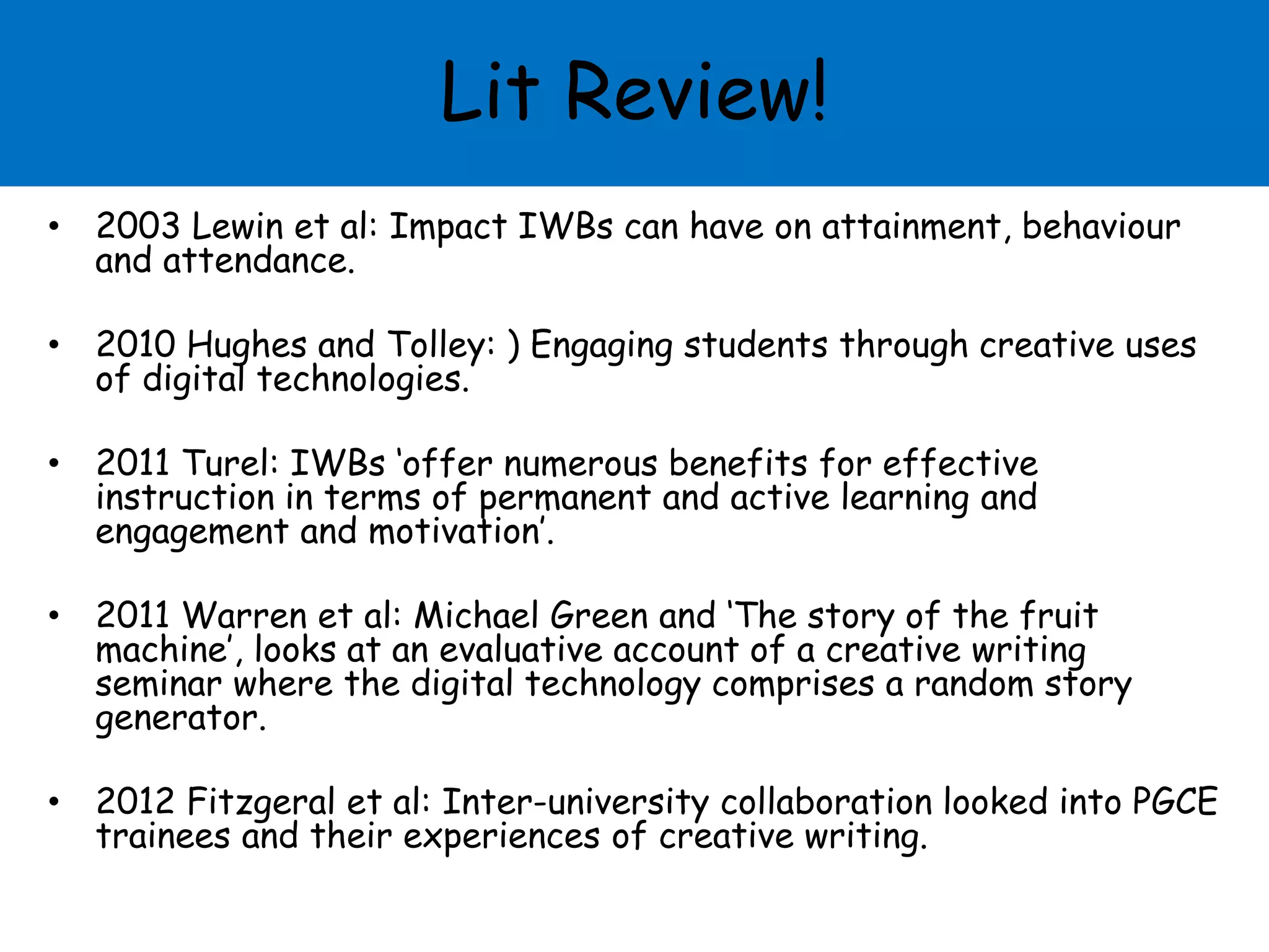 Lit Review!
• 2003 Lewin et al: Impact IWBs can have on attainment, behaviour
and attendance.
• 2010 Hughes and Tolley: ) Engaging students through creative uses
of digital technologies.
• 2011 Turel: IWBs ‘offer numerous benefits for effective
instruction in terms of permanent and active learning and
engagement and motivation’.
• 2011 Warren et al: Michael Green and ‘The story of the fruit
machine’, looks at an evaluative account of a creative writing
seminar where the digital technology comprises a random story
generator.
• 2012 Fitzgeral et al: Inter-university collaboration looked into PGCE
trainees and their experiences of creative writing.
 