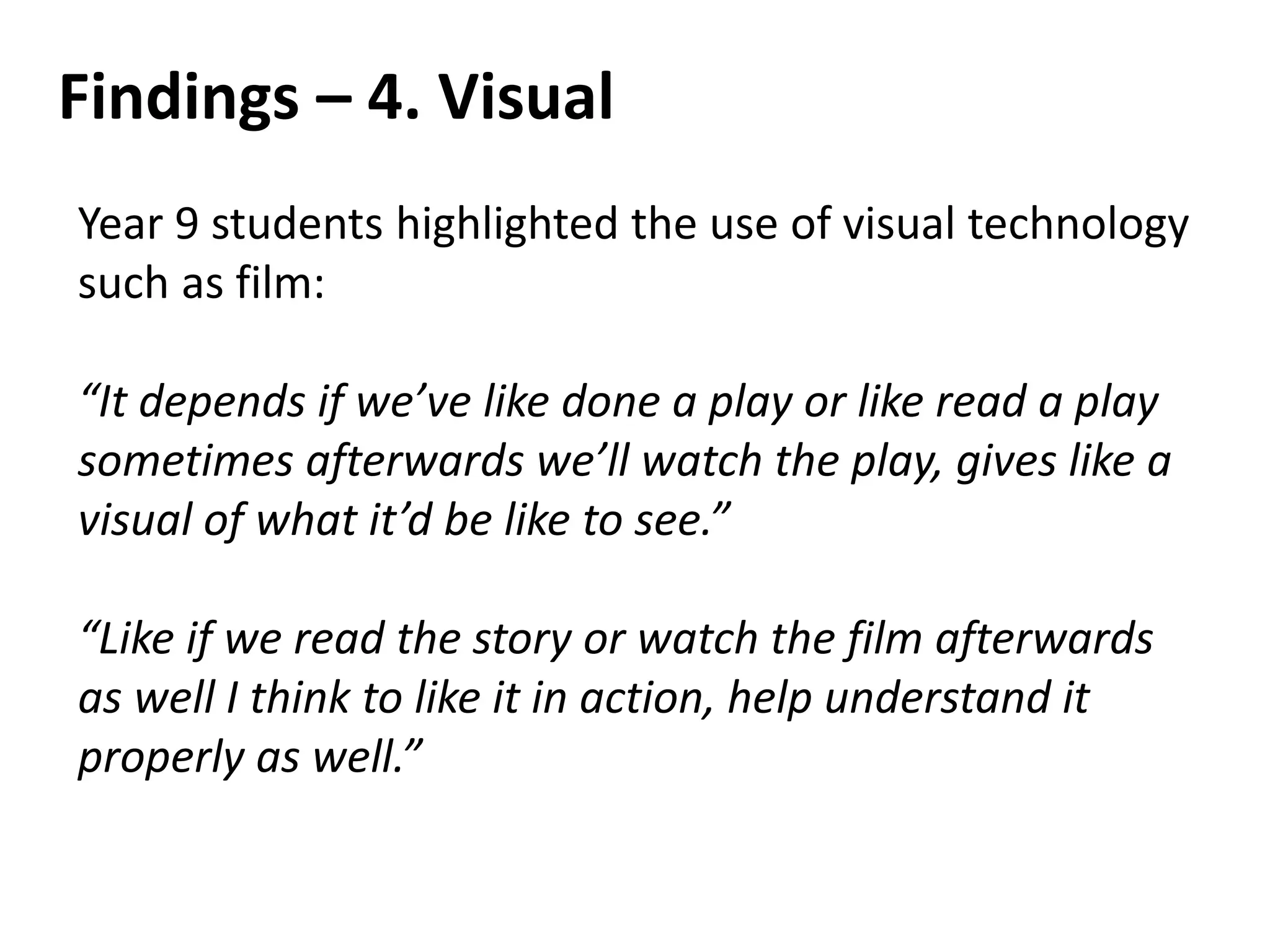 Findings – 4. Visual
Year 9 students highlighted the use of visual technology
such as film:
“It depends if we’ve like done a play or like read a play
sometimes afterwards we’ll watch the play, gives like a
visual of what it’d be like to see.”
“Like if we read the story or watch the film afterwards
as well I think to like it in action, help understand it
properly as well.”
 