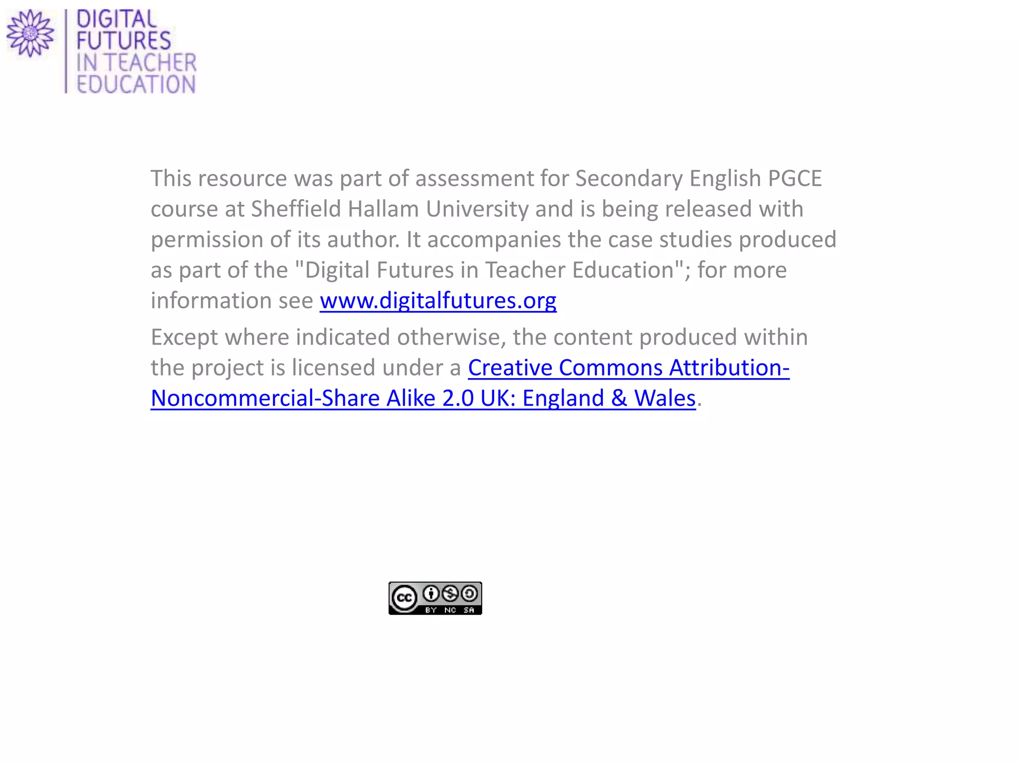This resource was part of assessment for Secondary English PGCE
course at Sheffield Hallam University and is being released with
permission of its author. It accompanies the case studies produced
as part of the "Digital Futures in Teacher Education"; for more
information see www.digitalfutures.org
Except where indicated otherwise, the content produced within
the project is licensed under a Creative Commons Attribution-
Noncommercial-Share Alike 2.0 UK: England & Wales.
 
