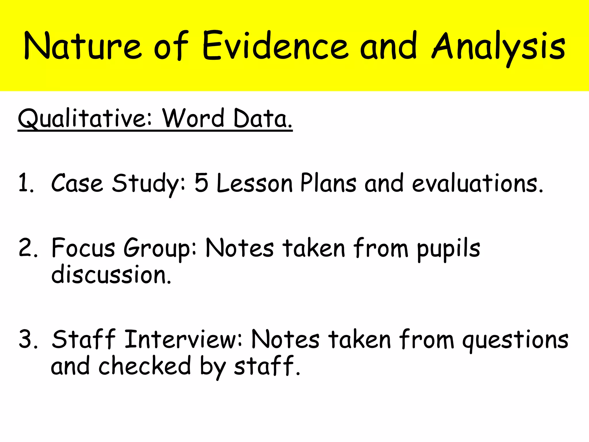 Nature of Evidence and Analysis
Qualitative: Word Data.
1. Case Study: 5 Lesson Plans and evaluations.
2. Focus Group: Notes taken from pupils
discussion.
3. Staff Interview: Notes taken from questions
and checked by staff.
 