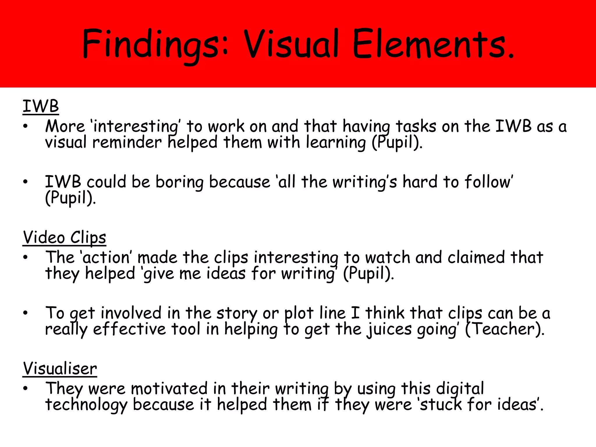 Findings: Visual Elements.
IWB
• More ‘interesting’ to work on and that having tasks on the IWB as a
visual reminder helped them with learning (Pupil).
• IWB could be boring because ‘all the writing’s hard to follow’
(Pupil).
Video Clips
• The ‘action’ made the clips interesting to watch and claimed that
they helped ‘give me ideas for writing’ (Pupil).
• To get involved in the story or plot line I think that clips can be a
really effective tool in helping to get the juices going’ (Teacher).
Visualiser
• They were motivated in their writing by using this digital
technology because it helped them if they were ‘stuck for ideas’.
 