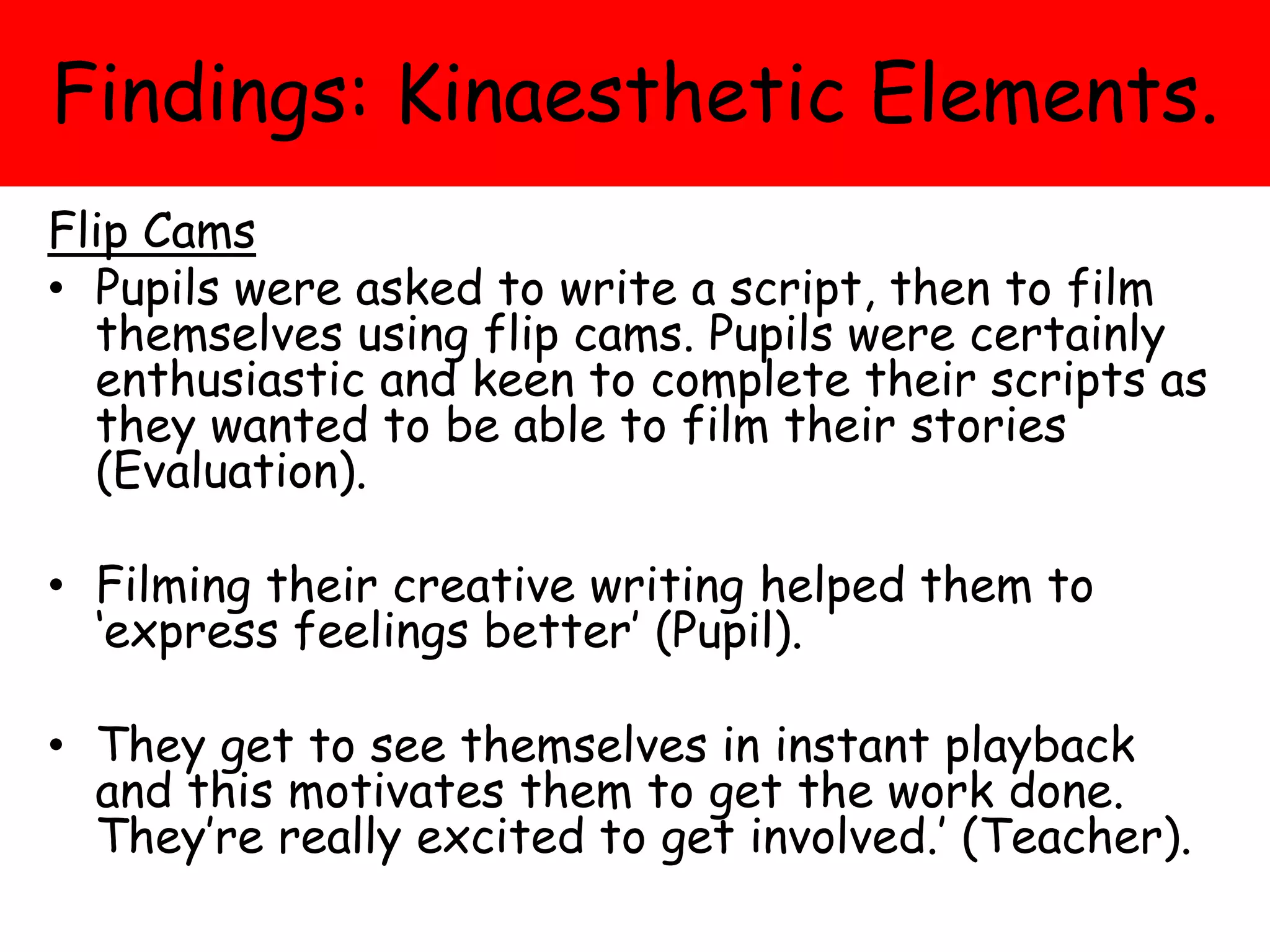 Findings: Kinaesthetic Elements.
Flip Cams
• Pupils were asked to write a script, then to film
themselves using flip cams. Pupils were certainly
enthusiastic and keen to complete their scripts as
they wanted to be able to film their stories
(Evaluation).
• Filming their creative writing helped them to
‘express feelings better’ (Pupil).
• They get to see themselves in instant playback
and this motivates them to get the work done.
They’re really excited to get involved.’ (Teacher).
 