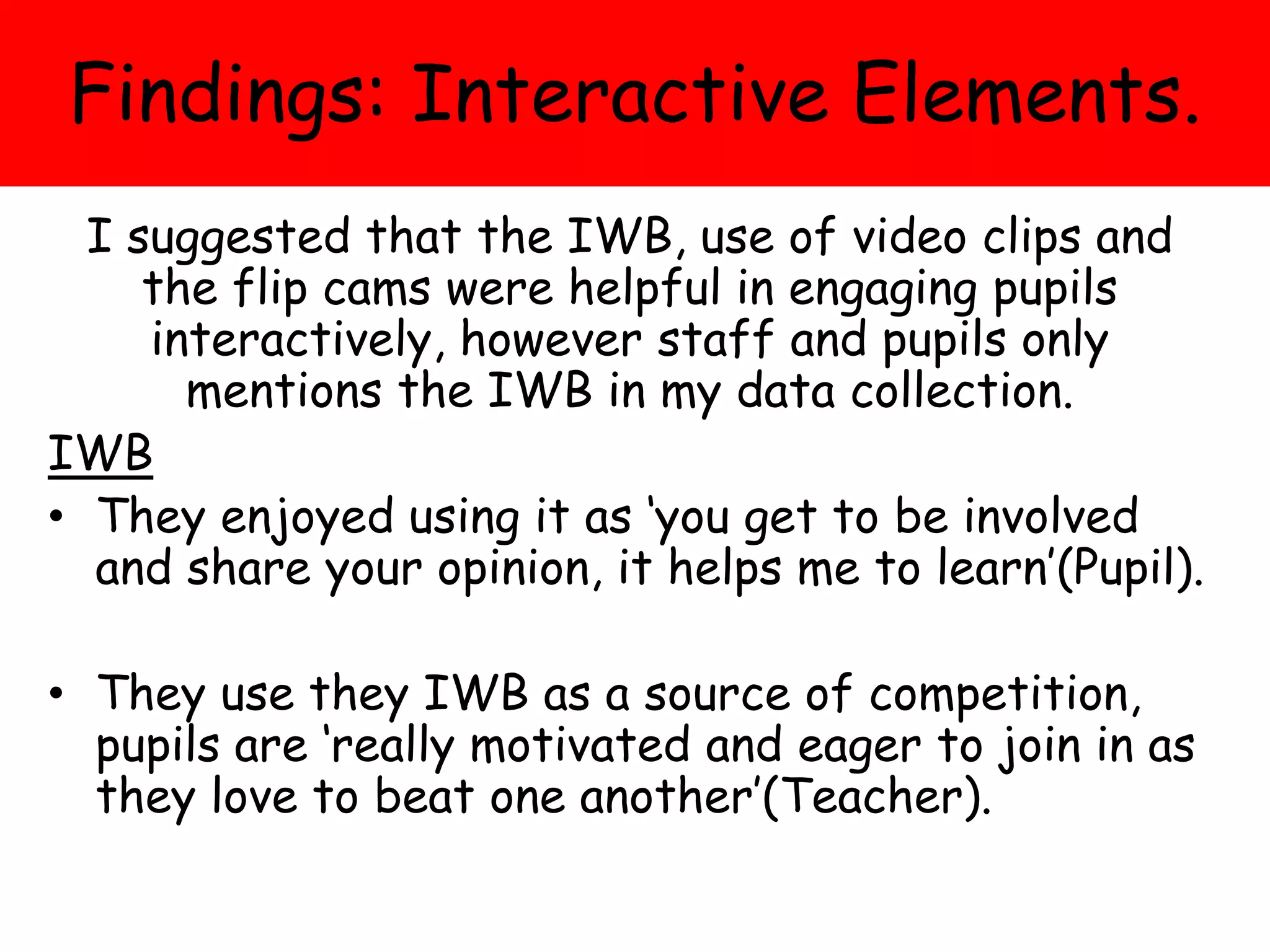 Findings: Interactive Elements.
I suggested that the IWB, use of video clips and
the flip cams were helpful in engaging pupils
interactively, however staff and pupils only
mentions the IWB in my data collection.
IWB
• They enjoyed using it as ‘you get to be involved
and share your opinion, it helps me to learn’(Pupil).
• They use they IWB as a source of competition,
pupils are ‘really motivated and eager to join in as
they love to beat one another’(Teacher).
 
