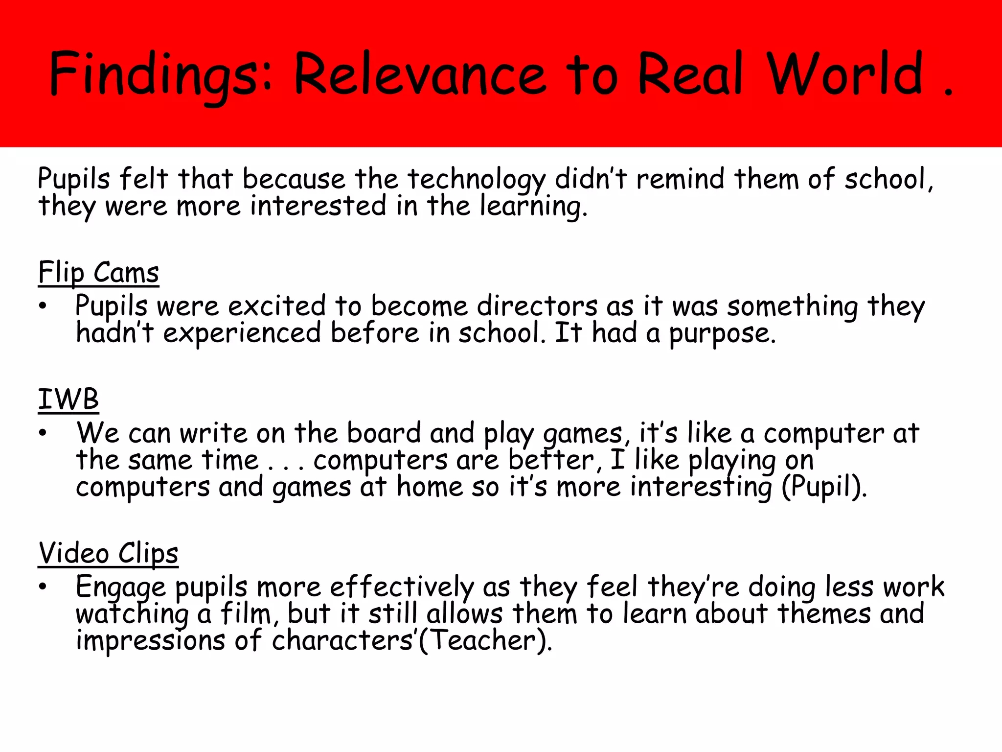 Findings: Relevance to Real World .
Pupils felt that because the technology didn’t remind them of school,
they were more interested in the learning.
Flip Cams
• Pupils were excited to become directors as it was something they
hadn’t experienced before in school. It had a purpose.
IWB
• We can write on the board and play games, it’s like a computer at
the same time . . . computers are better, I like playing on
computers and games at home so it’s more interesting (Pupil).
Video Clips
• Engage pupils more effectively as they feel they’re doing less work
watching a film, but it still allows them to learn about themes and
impressions of characters’(Teacher).
 