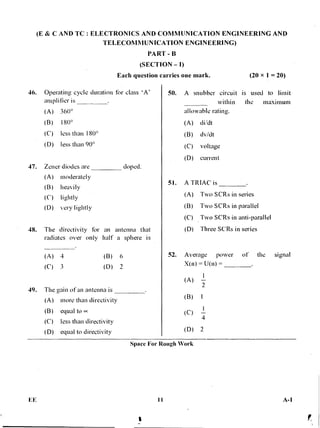 (E & C AND TC : ELECTRONICS AND COMMUNICATION ENGINEERING AND
TELECOMMUNICATION ENGINEERING)
PART -
(SECTION — I)
Each question carries one mark. (20 x 1 = 20)
46. Operating cycle duration for class 'A'
amplifier is
•(A) 360°
(B) 180°
(C) less than 180°
(D) less than 90°
47. Zener diodes are doped.
(A) moderately
(B) heavily
(C) lightly
(D) very lightly
48. The directivity for an antenna that
radiates over only half a sphere is
(A) 4 (B) 6
(C) 3 (D) 2
49. The gain of an antenna is
(A) more than directivity
(B) equal to cc
(C) less than directivity
(D) equal to directivity
50. A snubber circuit is used to limit
within the maximum
allowable rating.
(A) di/dt
(B) dv/dt
(C) voltage
(D) current
51. A TRIAL' is
(A) Two SCRs in series
(B) Two SCRs in parallel
(C) Two SCRs in anti-parallel
(D) Three SCRs in series
52. Average power of the signal
X(n) = U(n) =
(A)
(B)
(C) 4
(D)
Space For Rough Work
FE 11 A-1
 