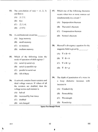 53. The convolution of x(n) = I, 2, 3
and 43(n) is
(A) :1 2 3:
(B) f(n)
(C) 1/, 3,4
(D) :3 8 9:
54. A combinational circuit has
(A) large memory
(B) small memory
(C) no memory
(D) medium memory
55. Which of the tbllowing is/are the
mode of operation of shift register ?
(A) serial i/p serial o/p
(B) serial i/p parallel o/p
(C) parallel in serial out
(D) All of these
56. A network contains linear resistors and
ideal voltage sources. It' values of all
the resistors are doubled, then the
voltage across each resistor is
(A) halved
(B) increased by four times
(C) doubled
(D) not changed.
57. Which one of the following theorems
occurs when two or more sources act
simultaneously in a circuit ?
(A) Superposition theorem
(B) Thevenin's theorem
(C) Compensation theorem
(D) Norton's theorem
58. Maxwell's divergence equation for the
magnetic field is given by
(A) VxB=O
(B) V • B (1
(C) VxB=p
(D) V • B = p
59. The depth of penetration of a wave in
a lossv dielectric increases with
increase in
(A) Conductivity
(B) Permeability
(C) Wavelength
(D) Pennitivity
Space For Rough Work
A-1 12 F.E
 