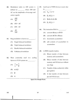 60. Modulation index in AM system is 63. Latch up in CMOS devices occurs due
defined as where AM and
AC are the amplitudes of message and
carrier si amis.
(A)
AM
AC
(B) AM + AC'
(C) AM — AC
(D)
AC
AM
61. Rini modulator is known as
(A) Single balanced modulator
(B) Triple balanced modulator
(C) Double balanced modulator
(D) Unbalanced modulator
(A) —
1
& —
I
(J.
to
(A) V ---- 0.7 V
(B) &
(C') Both (A) & (B)
(D) [31 8: 13,
64. The instruction DAA is
(A) converts Binary to BCD
(B) converts BCD to Binary
(C) decrements accumulator
(D) add contents of accumulator to
accumulator
65. A DMA transfer implies
(A) Direct transfer of data between
memory and accumulator.
(B) Direct transfer of data between
memory and I/O devices without
use of pp
(C) Transfer of data exclusively within
tp registers.
(D) A fast transfer of data between
1.tp and I/O devices.
O. Most commonly used two scaling
factors in VLSI system are
Space For Rough Work
EE 13 A-1
 