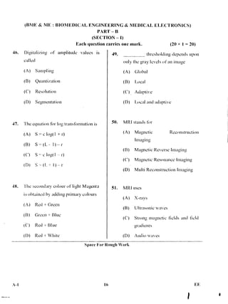 (IMF & ME : BIONIEDICAL ENGINEERING & MEDICAL ELECTRONICS)
PART — B
(SECTION — I)
Each question carries one mark. (20 x 1 = 20)
46. Ditzitalizing of amplitude values is
called
(A) Sampling
(B) Quantization
(C) Resolution
(D) Segmentation
47. The equation fir log transformation is
(A) S = c log( 1 + r)
(B) S (L -- 1 )-- r
(C) S c log( 1 r)
(D) S + 1 ) r
48. The secondary colour of light Magenta
is obtained by adding primary colours
(A) Red + Green
(B) Green + Blue
(C) Red Blue
(D) Red + White
49. thresholding depends upon
only the gray levels of an image
(A) Global
(B) Local
(C) Adaptive
(D) Local and adaptive
50. MR I stands for
(A) Magnetic Reconstruction
Imaging
(B) Magnetic Reverse Imaging
(C) Magnetic Resonance Imaging
(D) Multi Reconstruction Imaging
51. MRI uses
(A) X-rays
(B) Ultrasonic waves
(C) Strong magnetic fields and field
gradients •
(D) Audio waves
Space For Rough Work
A-I 16
 