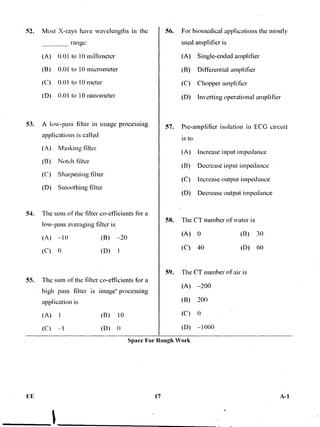 51. Most X-rays have wavelengths in the
range.
(A) 0.01 to 1() millimeter
(B) 0.01 to 10 micrometer
(C) 0.01 to 10 meter
(D) 0.01 to 10 nanometer
53. A low-pass filter in image processing
applications is called
(A) Masking filter
(B) Notch filter
(C) Sharpening filter
(D) Smoothing filter
54. The sum of the filter co-efficients for a
low-pass averaging filter is
(A) —10 (B) —20
(C) 0 (D) 1
55. The sum of the filter co-efficients fbr a
high pass filter is image' processing
.application is
(B) 10
(D)
56. For biomedical applications the mostly
used amplifier is
(A) Single-ended. amplifier
(B) Differential amplifier
•(C) Chopper amplifier
(D) inverting operational amplifier
57. Pre-amplifier isolation in ECG circuit
is to
(A) Increase input impedance
(B) Decrease input impedance
(C) Increase output impedance
(D) Decrease output impedance
58. The CT number of water is
(A) 0 (B) 30
(C) 40 (D) 60
59. The CT number of air is
(A) —200
(B) 200
(C) 0
(D) —1000
Space For Rough Work
FE 17 A-1
 