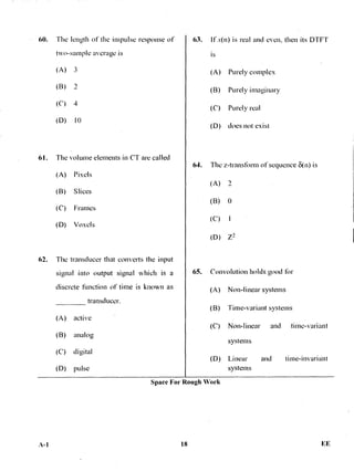 60. The length of the impulse response of
two-sample average is
(A) 3
(B)
(C) 4
(D) 10
61. The volume elements in CT are called
(A) Pixels
(B) Slices
(C) Frames
(D) Voxels
62. The transducer that converts the input
signal into output signal which is a
discrete function of time is known as
transducer.
63. If x(n) is real and even, then its DTFT
is
(A) Purely complex
(B) Purely imaginary
(C) Purely real
(D) does not exist
64. The z-transtorm of sequence 8(n) is
(A)
(B) 0
(C) 1
(D) Z2
65. Convolution holds good tbr
(A) Non-linear systems
(A) active
(B) Time-variant systems
(B)
(C)
analog
digital
(C) Non-linear and time-variant
systems
(D) Linear and time-invariant
(D) pulse systems
Space For Rough Work
./1-1 18 EE
 