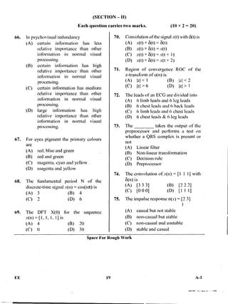 (SECTION — II)
Each question carries two marks. (10 x 2 = 20)
66. In psychovisual redundancy
(A) certain information has less
relative importance than other
information in normal visual
processing.
(B) certain information has high
relative importance than other
information in normal visual
processing.
(C) certain information has medium
relative importance than other
information in normal visual
processing.
(D) large information has high
relative importance than other
information in normal visual
processing.
67. For eyes pigment the primary colours
are
(A) red, blue and green
(B) red and green
(C) magenta, cyan and yellow
(D) magenta and yellow
68. The fundamental period N of the
discrete-time signal x(n) = cos(nit) is
(A) 3 (B) 4
(C) 2 (D) 6
69. The DFT X(0) for the sequence
x(n) = [1, 1, 1, 1] is
(A) 4 (B) 20
(C) 0 (D) 30
70. Convolution of the signal x(t) with 6(t) is
(A) x(t) 6(t) = 6(t)
(B) x(t) *•6(t) = x(t)
(C) x(t) * 6(t) = x(t 1)
(D) x(t) * 6(t) = x(t + 2)
71. Region of convergence ROC of the
z-transform of u(n) is
(A) izl < I (B) Izl <
(C) > 6 (D) >
72. The leads of an ECG are divided into
(A). 6 limb leads and 6 leg leads
(B) .6 chest leads and 6 back leads
(C) 6 limb leads and 6 chest leads
(D) 6 chest leads & 6 leg leads
73. The takes the outinit of the
preprocessor and performs a test on
whether a QRS complex is present or
not
(A) Linear filter
(B) Non-linear transformation
(C) Decision rule
(D) Preprocessor
74. The convolution of x(n).= [1 I I] with
8(n) is
(A) [3 3 3] (B) [2 2 2]
(C) [0 0 0] (D) [Ill]
75. The impulse response n(x) = [2 3]
(A) casual but not stable
(B) non-casual but stable
(C) non-casual and unstable
(D) stable and casual
Space For Rough Work
FE 19 A-1
 
