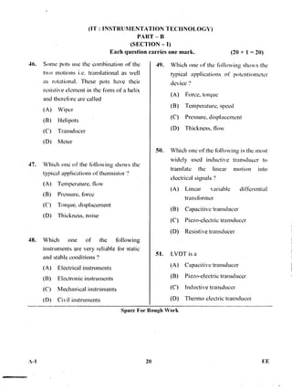 (IT : INSTRUMENTATION TECHNOLOGY)
PART — B
(SECTION — I)
Each question carries one mark. (20 x 1 = 20)
46. Some pots use the combination of the
two motions i.e. translational as well
as rotational. These pots have their
resistive element in the form of a helix
and therefore are called
(A) Wiper
(B) Helipots
(C) Transducer
(D) Meter
47. Which one of the folloWing shows the
typical applications of thermistor
(A) Temperature, flow
(B) Pressure, three
(C) Torque, displacement
(D) Thickness, noise
48. Which one of the tbllowing
instruments are very reliable for static
and stable conditions ?
(A) Electrical instruments
(B) Electronic instruments
(C) Mechanical instruments
(D) Civil instruments
49. Which one of the following shows the
typical applications of potentiometer
device '?
(A) Force, torque
(B) Temperature, speed
(C) Pressure, displacement
(D) Thickness, flow
50. Which one of the thllowing is the most
widely used inductive transducer to
translate the linear motion into
electrical signals ?
(A) Linear variable differential
transthrmer
(B) Capacitive transducer
(C) Piezo-electric transducer
(D) Resistive transducer
51. LVDT is a
(A) Capacitive transducer
(B) Piezo-electric transducer
(C) Inductive transducer
(D) Thermo electric transducer
Space For Rough Work
20 EE.X-1
 
