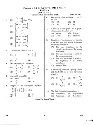 (A) Qs = . f..
(C) Qs = s ,
t, - ti
(B) Q, = -
f f,
(D) Q,- I
f, -
(Common to E& E/E &C/ TC / 13ME & ME / IT)
PART - A
(SECTION - I)
Each question carries one mark. (30 x 1 = 30)
1. If A = [3 -411 -1 , then An is
1+2n -411
1-2nn
n (-4)n
I ( - 1 )n
[
[
1 + 311 1 - 4111
1+n 1 -n
1+ 211 -4n
+ n 1-2n
2. The extreme value of (x)' is
(B)
(
-
1)e
e)
(C) ec (D) I
3. If x = r cos 0, y = r sin 0 then
(A) — = i —
, ax / ar
ar av
(B)
ax ar
ar ar
(C) -a-
x
ao
= 0 (D)
ax _ n
ar -
4. div curl F is equal to
(A) zero (B) 1
Tr
(D)(C) — 00
/
5. Degree of the differential equation
4 d'y 2 dy 5 ,
si+ x -- x-y = u s
dx- I dx )
(A) 2 (B) 0
(C) 3 (D) 5
6. The median of the numbers 1 1, 10, 12,
13,9 is
(A) 12.5 (B) 12
(C) 10.5 (D) 11
7. A tree is a "sub-graph" of a graph,
which does not contain any
(A) Nodes (B) Points
(C) Loops (D) Branches
8. Condition of maximum power transfer
when the load and source resistance
are purely resistive is
(A) The load impedance is the
complex conjugate of the source
impedance.
(B) The load resistance is equal to
the source resistance.
(C) The load resistance is equal to
the magnitude of the source
impedance.
(D) None of these
9. Relationship between quality factor
and bandwidth in a series resonance
circuit is
10. The dual element of conductance is
(A) Inductance (B) Capacitance
(C) Reactance (D) Resistance
(A) e
Space For Rough Work
EE 3 A-1
 