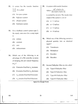 52. A system has the transfer function
I —S
It is called
+ S
(A) low-pass system
(B) high-pass system
(C) all-pass system
(D) band-pass system
53. For a feedback control system type 2,
the steady state error for a ramp input
is
(A) infinite
(B) constant
(C) zero
(D) indeterminate
54. Which one of the followiniz is an
advantage of a PD controller in terms
of damping (6) and natural frequency
(w ?
(A) 8 remains fixed but wn increases
(B) 8 remains fixed but w11 decreases
(C) w11 remains fixed but 8 increases
(D) wn remains fixed but 6 decrease
55. A system xvith transfer function
G(S)= (S
2 +9)(S+ 2)
(S+1)(S+3)(S+ 4)
is excited by sin (wt). The steady-state
output of the system is zero at
(A) = I ra d SC C
(B) w = 2 rad/sec
(C) w = 3 radlsec
(D) w = 4 rad/sec
56. Which one of the following convert a
physical quantity into an electrical
signal '?
(A) Transducers
(B) Multiplexer
(C) Encoders
(D) Decoders
57. Inverse Chebyshev filter are also called
(A) Type-I Chebyshev titter
(B) Type-II Chebyshev filter
(C) Type-Ill Chebyshev filter
(D) Type-IV Chebyshev filter
Space For Rough Work
21 A-1
 