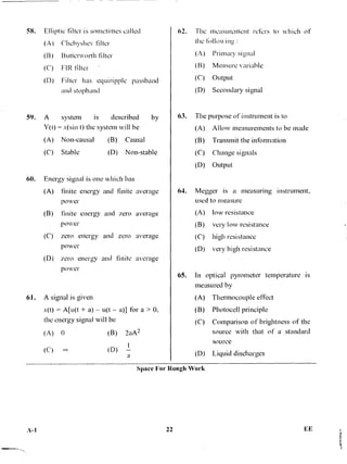 58. Elliptic filter is sometimes called
(A) Chebyshev filter
(B) Butterworth filter
(C) FIR filter
(D) Filter has equiripple passband
and stopband
59. A system is described by
Y(t) = x(sin t) the system will he
(A) Non-causal (B) Causal
(C) Stable (D) Non-stable
60. Energy signal is one which has
(A) finite energy and finite average
power
(B) finite energy and zero average
power
(C) zero energy and zero average
power
(D) zero energy and finite average
power
61. A signal is given
x(t) = A[u(t + a) — u(t — a)] for a > 0,
the energy signal will be
(A) 0 (B) 2aA2
(C) co (D) a
O. The measurement refers to which of
the following :
(A) Primary signal
(B) Measure variable
(C) Output
(D) Secondary signal
63. The purpose of instrument is to
(A) Allow measurements to be made
(B) Transmit the information
(C) Change signals
(D) Output
64. Megger is a measuring instrument,
used to measure
(A) low resistance
(B) very low resistance
(C) high resistance
(D) very high resistance
65. In optical pyrometer temperature is
measured by
(A) Thermocouple effect
(B) Photocell principle
(C) Comparison of brightness of the
source with that of a standard
source
(D) Liquid discharges
Space For Rough Work
A-I 22 Lr
 