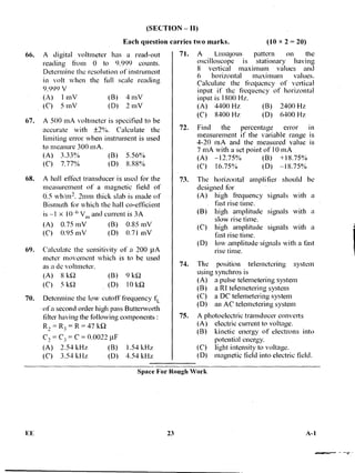 (SECTION — II)
Each question
66. A digital voltmeter has a read-out
reading from 0 to 9.999 counts.
Determine the resolution of instrument
in volt when the full scale reading
9.999
(A) 1 mV (B) 4 mV
(C) 5 mV (D) 2 mV
67. A 500 mA voltmeter is specified to be
accurate with ±2%. Calculate the
limiting error when instrument is used
to measure 300 mA.
(A) 3.33°,4) (B) 5.56%
(C) 7.77% (D) 8.88%
68. A hall effect transducer is used for the
measurement of a magnetic field of
0.5 wb/m2. 2mm thick slab is made of
Bismuth for which the hall co-efficient
is —1 x 10-6 Vi„ and current is 3A
(A) 0.75 mV (B) 0.85 mV
(C) 0.95 mV (D) 0.71 mV
69. Calculate the sensitivity of a 200 IAA
meter movement which is to be used
as a dc voltmeter.
(A) 8 k52 (B) 9 k51
(C) 5 ki2 (D) 101a2
70. Determine the low cutoff frequency ft:
of a second order high pass Butterworth
filter having the following components :
R, = R3 = R = 471:12
C, = C3 = C = 0.0022
(A) 2.54 kHz (B) 1.54 kHz
(C) 3.54 kHz • (D) 4.54 kHz
carries two marks. x 2 = 20)
71. A Lissajous pattern on the
oscilloscope is stationary • having
8 vertical maximum values and
6 horizontal maximum values.
Calculate the frequency of vertical
input if the frequency of horizontal
input is 1800 Hz.
(A) 4400 Hz (B) 2400 Hz
(C) 8400 Hz (D) 6400 Hz
72. Find the percentage error m
measurement if the variable range is
4-20 mA and the measured value is
7 mA with a set point of 10 mA
(A) —12.75% (B) +18.75%
(C) 16.75% ( D) — I 8.75%
73. The horizontal amplifier should be
designed for
(A) high frequency signals with a
fast rise time.
(B) high amplitude signals with a
slow rise time.
(C) high amplitude signals with a
fast rise time.
(D) low amplitude signals with a fast
rise time.
74. The position -telemetering system
using synchros is
(A) a pulse telemetering system
(B) a RI telemetering system
(C) a DC telemetering system
(D) an AC telemetering system
75. A photoelectric transducer converts
(A) electric current to voltage.
(B) kinetic energy of electrons into
potential energy.
(C) light intensity to voltage.
(D) magnetic field into electric field.
Space For Rough Work
EE 23 A-1
 