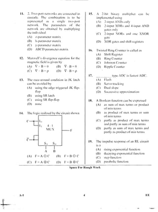 11. 2. "Fwo-port networks are connected in
cascade. The combination is to be
represented as a single two-port
network. The parameters of the
network are obtained by multiplying
the individual
(A) z-parameter matrix
(B) h-parameter matrix
(C) y-parameter matrix
(D) ABCD parameter matrix
12. Maxwell's divergence equation for the
magnetic field is given by
(A) V B = 0 (B) B = 0
(C) V r B = p (D) V B = p
13. The race-around condition in JK latch
can be avoided by
(A) using the edge triggered JK flip-
flop
(B) using SR latch
(C) using SR flip-flop
(D) none
14. The logic realized by the circuit shown
I()
I 4 : I
NJ LA
15. A 2-hit binary multiplier can he
implemented using
(A) 2-input ANDS only
(B) 2-input XORs and 4-input AND
gates only
(C) 2-input NORs and one XNOR
eate
(D) XOR gates and shin registers
16. Twisted Ring Counter is called as
(A) Shift Register
(B) Rine Counter
(C) Johnson Counter
(D) Ripple Counter
type ADC is fastest ADC.
Flash
Servo tracking
Dual slope
Successive approximation
18. A Boolean function can be expressed
(A) as sum of max terms or product
of min terms
(B) as product of max terms or sum
of min terms
(C) partly as product of max terms
and partly as sum of min terms
(D) partly as sum of max terms and
partly as product of min terms
17.
(A)
(B)
(C)
(D)
F=BOC
F=BOC
SrSo
I I
A B
(A) F= A 0 C (B)
(C) F=A OC' (D)
19. The impulse response of an RL circuit
is a
(A) rising exponential function
(B) decaying exponential function
(C) step function
(D) parabolic function
Space For Rough Work
4 EE
 