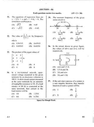 (A)
(SECTION — II)
Each question carries two marks. (15 x 2 = 30)
31. The equations of regression lines are
y = 0.5x + a and x = 0.4y + b. The
correlation coefficient is
(B) 0.45
(D) —0.45
f 1 dx by Simpson's
0
1+ v
rule is
(A) 0.96315 (B) 0.63915
(C) 0.69315 (D) 0.69351
33. The product of the eigen values of
1 0 (1
0 3 —1 is
0 —1
(A) —8 (B) 9
(C) 0 (D) 8
34. In a two-terminal network, open-
circuit voltage measured at the given
terminals by an electronic voltmeter is
100 V. A short-circuit current measured
at the same terminals by an ammeter
of negligible resistance is 5A. If a load
resistor of 80 S2 is connected at the
same terminals, then current in the
load resistor will he
(A) IA (B) 1.25A
(C) 6A (D) 6.25A
35. The resonant frequency of the given
series circuit is
7--
NA=1H
2H 2H 2F
Hz
21t?
(B) I I-iz
47r1/3
(C) I Hz (D) nv72Hz
36. In the circuit shown in given figure.
the values of i(0+) and will be
respectively
I i2
3c 'um
(A) zero and 1.5 A
(B) 1.5 A and 3A
(C) 3A and zero
(D) 3A and I .5A
37. If the unit step response of a system is
a unit impulse function, then transfer
function of such a system will be
(A) I (B)
(C) S (D)
S'
(A)
(C) — 0.2
32. The Value of
2F
Space For Rough Work
A-1 6 FE
 