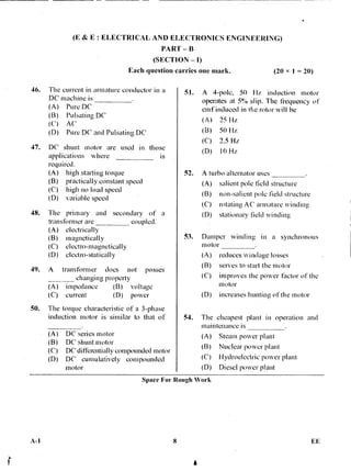 (E & E : ELECTRICAL AND ELECTRONICS ENGINEERING)
PART — B
(SECTION — I)
Each question carries one mark. (20 x 1 = 20)
46. The current in armature conductor in a
DC machine is
(A) Pure,DC
(B) Pulsating DC
(C) AC
(D) Pure DC and Pulsating DC
47. DC shunt motor are used in those
applications where is
required.
(A) high starting torque
(B) practically constant speed
(C) high no load speed
(D) variable speed
48. The primary and secondary of a
transformer are coupled.
(A) electrically
(B) magnetically
(C) electm-magnetically
(D) electm-statically
49. A transformer does not posses
changing property
(A) impedance (B) voltage
(C) current (D) power
50. The torque -characteristic of a 3-phase
induction motor is similar to that of
(A) DC series motor
(B) DC shunt motor
(C) DC differentially compounded motor
(D) DC cumulatively compounded
motor
51. A 4-pole, 50 Hz induction motor
operates at 5% slip. The frequency of
emlinduced in the rotor will be
(A) 25 Hz
(B) 50 Hz
(C) 2.5 Hz
(D) 10 Hz
52. A turbo alternator uses
(A) salient pole field structure
(B) non-salient pole field structure
(C) rotating AC armature winding
(D) stationary field winding
53. Damper winding in a synchronous
motor
(A) reduces windage losses
(B) serves to start the motor
(C) improves the power factor of the
motor
(D) increases hunting of the motor
54. The cheapest plant in operation and
maintenance is
(A) Steam power plant
(B) Nuclear power plant
(C) Hydroelectric power plant
(D) Diesel power plant
Space For Rough Work
A-1 8 • FE
 