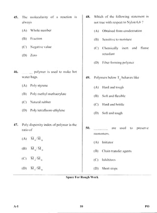 45. The molecularity of a reaction is
always
(A) Whole number
(B) Fraction
(C) Negative value
(D) Zero
48. Which of the following statement is
not true with respect to Nylon 6,6 ?
(A) Obtained from condensation
(B) Sensitive to moisture
(C) Chemically inert and flame
retardant
(D) Fiber forming polymer
46. polymer is used to make hot
water bags.
(A) Poly styrene
(B) Poly methyl methacrylate
(C) Natural rubber
(D) Poly tetratluoro ethylene
47. Poly dispersity index of polymer is the
ratio of
(A) M M
(B) „./ 7,A
(C) M
(D) M,/M„
49. Polymers below T behaves like
(A) Hard and tough
(B) Soti and flexible
(C) Hard and brittle
(D) Soft and tough
50. are used to preserve
monomers.
(A) Initiator
(B) Chain transfer agents
(C) Inhibitors
(D) Short stops
Space For Rough Work
A-1 10 PO
 