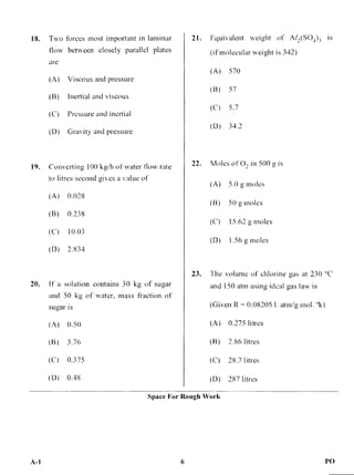 (A) Viscous and pressure
(B) Inertial and viscous
(C) Pressure and inertial
(D) Gravity and pressure
19. Converting 100 kg/h of water flow rate
to litres/second gives a value of
(A) 0.028
(B) 0.238
(C) 10.03
(D) 2.834
20. If a solution contains 30 kg of sugar
and 50 kg of water, mass fraction of
sugar is
(A) 0.50
(B) 3.76
(C) 0.375
(D) 0.48
(A) 570
(B) 57
(C) 5.7
(D) 34.2
22. Moles of 0, in 500 g is
(A) 5.0 g moles
(B) 50 g moles
(C) 15.62 g moles
(D) 1.56 g moles
23. The volume of chlorine gas at 230 °C
and 150 atm using ideal gas law is
(Given R = 0.082051. atm/g mol. °k)
(A) 0.275 litres
(B) 2.86 litres
(C) 28.7 litres
(D) 287 litres
21. Equivalent weight of AT,(SO4)3 is
(if molecular weight is 342)
18. Two forces most important in laminar
flow between closely parallel plates
are
Space For Rough Work
A-1 6 PO
 