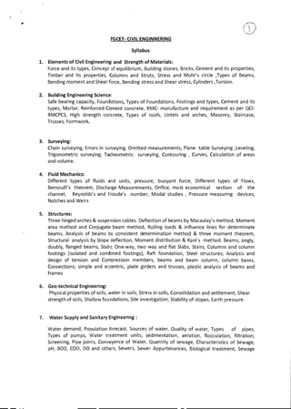 / k'
PGCET- CIVIL ENGINNERING
Syllabus
1. Elements of Civil Engineering and Strength of Materials:
Force and its types, Concept of equilibrium, Building stones, Bricks, Cement and its properties,
Timber and its properties, Columns and Struts, Stress and Mohr's circle ,Types of Beams,
Bending moment and Shear force, Bending stress and Shear stress, Cylinders ,Torsion.
2. Building Engineering Science:
Safe bearing capacity, Foundations, Types of Foundations, Footings and types, Cement and its
types, Mortar, Reinforced Cement concrete, RMC- manufacture and requirement as per QCI-
RMCPCS, High strength concrete, Types of roofs, Lintels and arches, Masonry, Staircase,
Trusses, Formwork.
3. Surveying:
Chain surveying, Errors in surveying, Omitted measurements, Plane table Surveying ,Leveling,
Trigonometric surveying, Tacheometric surveying, Contouring , Curves, Calculation of areas
and volume.
4. Fluid Mechanics:
Different types of fluids and units, pressure, buoyant force, Different types of Flows,
Bernoulli's theorem, Discharge Measurements, Orifice, most economical section of the
channel, Reynolds's and Froude's number, Modal studies , Pressure measuring devices;
Notches and Weirs
5. Structures:
Three hinged arches & suspension cables. Deflection of beams by Macaulay's method, Moment
area method and Conjugate beam method, Rolling loads & influence lines for determinate
beams, Analysis of beams by consistent determination method & three moment theorem,
Structural analysis by Slope deflection, Moment distribution & Kani's method. Beams; singly,
doubly, flanged beams, Slabs; One-way, two way and flat Slabs, Stairs, Columns and column
footings (isolated and combined footings), Raft foundation, Steel structures; Analysis and
design of tension and Compression members, beams and beam column, column bases,
Connections; simple and eccentric, plate girders and trusses, plastic analysis of beams and
frames
6. Geo-technical Engineering:
Physical properties of soils, water in soils, Stress in soils, Consolidation and settlement, Shear
strength of soils, Shallow foundations, Site investigation, Stability of slopes, Earth pressure.
7. Water Supply and Sanitary Engineering :
Water demand, Population forecast, Sources of water, Quality of water, Types of pipes,
Types of pumps, Water treatment units; sedimentation, aeration, flocculation, filtration,
Screening, Pipe joints, Conveyance of Water, Quantity of sewage, Characteristics of Sewage,
pH, BOD, COD, DO and others, Sewers, Sewer Appurtenances, Biological treatment, Sewage
fr
 