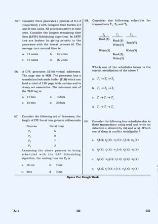 65.- Consider three processes ( process id 0,1,2
respectively ) with compute time bursts 2,4
and 8 time units. All processes arrive at time
zero. Consider the longest remaining time
first (LRTF) Scheduling algorithm. In LRTF
ties are broken by giving priority to the
processes with the lowest process id. The
average turn around time is:
a. 13 units b. 14 units
c. 15 units d. 16 units
66. A CPU generates 32-bit virtual addresses.
The page size is 4KB. The processor has a
translation look aside buffer (TLB) which can
hold a total of 128 page table entries and is
4-way set associative. The minimum size of
the TLB tag is:
a. 11 bits b. 13 bits
c. 15 bits d. 20 bits
67. Consider the following set of Processes, the
length of CPU burst time given in mill seconds
Process Burst time
P1 6
P2 8
P3 7
P4 3
Assuming the above process is being
scheduled with the SJF Scheduling
algorithm, the waiting time for P2 is
a. 16 ms b. 9 ms
c. 3ms d. 0 ms
68. Consider the following schedule for
transactions T1, 12 and T3
T2 T3
Read (Y)
Write (X) Write (X)
Read (Y)
Write (X)
Which one of the schedules below is the
correct serialization of the above ?
a. T2 --> T, --> T3
h T2 —> 7; —>
c. T, T3 —) T2
d. 7-;
69. Consider the following four schedules due to
three transactions using read and write on
data item x, denoted by r(x) and w (x) . Which
one of them is conflict serializable ?
a. r (x); r2 (x); (x); r3 (x); w2 (x)
b. r2 (x); r (x); w2 (x); r3 (x); w1 (x)
c. r2 (x); w2 (x); r3 (x); r (x); w1 (x)
d r3 (x); r2 (x); r1 (x); w2 (x); wi (x)
T1
Read (X)
Read (Y)
Write (Y)
Space For Rough Work
A-1 10 CS
 
