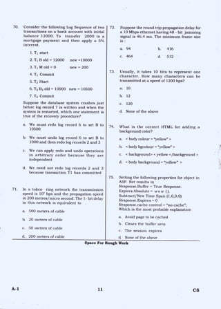 70. Consider the following Log Sequence of two
transactions on a bank account with initial
balance 12000. To transfer 2000 to a
mortgage payment and then apply a 5%
interest.
1.T1 start
2. T1 B old = 12000 new =10000
3. T1 M old = 0 new = 200
4. Ti Commit
5. T2 Start
6. T2 B2 old = 10000 new = 10500
7. T2 Commit
Suppose the database system crashes just
before log record 7 is written and when the
system is restarted, which one statement is
true of the recovery procedure?
a. We must redo log record 6 to set B to
10500
b. We must undo log record 6 to set B to
1000 and then redo log records 2 and 3
c. We can apply redo and undo operations
in arbitrary order because they are
independent
d. We need not redo log records 2 and 3
because transaction T1 has committed
71. In a token ring network the transmission
speed is 107 bps and the propagation speed
in 200 metres/micro second. The 1- bit delay
in this network is equivalent to
a. 500 meters of cable
b. 20 meters of cable
c. 50 meters of cable
d 200 meters of cable
72. Suppose the round trip propagation delay for
a 10 Mbps ethernet having 48 - bit jamming
signal is 46.4 ms. The minimum frame size
is :
a. 94 b. 416
c. 464 d. 512
73. Usually, it takes 10 bits to represent one
character. How many characters can be
transmitted at a speed of 1200 bps?
a. 10
h 12
c. 120
d. None of the above
74. What is the correct HTML for adding a
background color?
a. < body colour = "yellow" >
b. < body bgcolour = "yellow" >
c. < background> < yellow </background >
d. < body background = "yellow" >
75. Setting the following properties for object in
ASP. Net results in
Response.Buffer = True Response.
Expires Absolute = wow ( ).
Subtract/New Time Span (1,0,0,0)
Response.Expires = 0
Response.cache control = "no cache";
Which is the most probable explanation
a. Avoid page to be cached
b. Clears the buffer area
c. The session expires
d None of the above
Space For Rough Work
A-1 11 CS
 