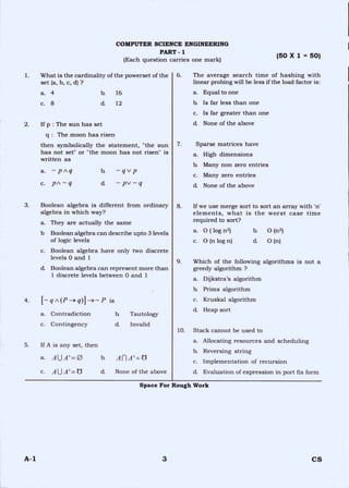 COMPUTER SCIENCE ENGINEERING
PART - 1
(Each question carries one mark)
(50 X 1 = 50)
1. What is the cardinality of the powerset of the
set {a, b, c, d) ?
a. 4 b. 16
c. 8 d. 12
2. If p : The sun has set
q : The moon has risen
then symbolically the statement, "the sun
has not set!' or "the moon has not risen" is
written as
a. — p A q b. — qv p
c. PA--q d — pv --- q
3. Boolean algebra is different from ordinary
algebra in which way?
a. They are actually the same
b Boolean algebra can describe upto 3 levels
of logic levels
c. Boolean algebra have only two discrete
levels 0 and 1
cL Boolean algebra can represent more than
1 discrete levels between 0 and 1
4. [ — qA(P —>q)] -4---P is
a. Contradiction b. Tautology
c. Contingency d Invalid
5. If A is any set, then
a. AUA I =0 b. An A' ,----- Z5
c. AU A' =Z5 d. None of the above
6. The average search time of hashing with
linear probing will be less if the load factor is:
a. Equal to one
la Is far less than one
c. Is far greater than one
d. None of the above
7. Sparse matrices have
a. High dimensions
b. Many non zero entries
c. Many zero entries
d. None of the above
8. If we use merge sort to sort an array with 'n'
elements, what is the worst case time
required to sort?
a. 0 ( log n2) b. 0 (n2)
c. 0 (n log n) d. 0 (n)
9. Which of the following algorithms is not a
greedy algorithm ?
a. Dijkstra's algorithm
h Prims algorithm
c. Kruskal algorithm
d. Heap sort
10. Stack cannot be used to
a. Allocating resources and scheduling
b. Reversing string
c. Implementation of recursion
d. Evaluation of expression in port fix form
Space For Rough Work
A-1 3 CS
 