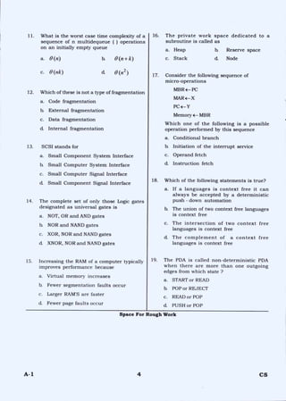 11. What is the worst case time complexity of a
sequence of n multidequeue ( ) operations
on an initially empty queue
a. 0 (n) b. 0(n+k)
16. The private work space dedicated to a
subroutine is called as
a. Heap b. Reserve space
c. Stack d. Node
c. 0 (nk) d. 0(n2) 17. Consider the following sequence of
micro-operations
12. Which of these is not a type of fragmentation
a. Code fragmentation
b. External fragmentation
c. Data fragmentation
d. Internal fragmentation
13. SCSI stands for
a. Small Component System Interface
b. Small Computer System Interface
c. Small Computer Signal Interface
d. Small Component Signal Interface
14. The complete set of only those Logic gates
designated as universal gates is
a. NOT, OR and AND gates
b. NOR and NAND gates
c. XOR, NOR and NAND gates
d_ XNOR, NOR and NAND gates
15. Increasing the RAM of a computer typically
improves performance because
a. Virtual memory increases
b. Fewer segmentation faults occur
c. Larger RAM'S are faster
d. Fewer page faults occur
MBRE— PC
MAR4— X
PC <—Y
Memory 4— MBR
Which one of the following is a possible
operation performed by this sequence
a. Conditional branch
b. Initiation of the interrupt service
c. Operand fetch
d. Instruction fetch
18. Which of the following statements is true?
a. If a languages is context free it can
always be accepted by a deterministic
push - down automation
b. The union of two context free languages
is context free
c. The intersection of two context free
languages is context free
d_ The complement of a context free
languages is context free
19. The PDA is called non-deterministic PDA
when there are more than one outgoing
edges from which state ?
a. START or READ
b. POP or REJECT
c. READ or POP
d. PUSH or POP
Space For Rough Work
A-1 4 CS
 