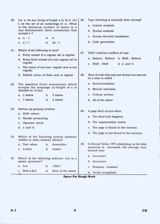 20. Let w be any string of length n in {0,1}. Let
L be the set of all substrings of w . What
is the minimum number of states in a
non deterministic finite automation that
accepts L ?
a. n - 1 b. n
c. n+ 1 d 2n- 1
21. Which of the following is true?
a. Every subset of a regular set is regular
b. Every finite subset of a non regular set is
regular
c. The union of two non- regular sets is not
regular
d. Infinite union of finite sets is regular
22. The smallest finite automation which
accepts the language {x/length of x is
divisible by 3} has:
a. 2 states b. 3 states
c. 4 states d. 5 states
23. Bottom up passing involves
a. Shift reduce
b. Handle pressuring
c. Operator check
d a and b
24. Which of the following system software
resides in main memory always?
a. Text editor b. Assembler
c. Linker d Loader
25. Which of the following software tool is a
passer generator?
a. Lex b. YACC
c. Both a & b d None of the above
26. Type checking is normally done during?
a. Lexical analysis
b. Syntax analysis
c. Syntax directed translation
d Code generation
27. YACC resolves conflicts of type
a. Reduce - Reduce b. Shift - Reduce
c. Shift - Shift d. a and b
28. Piece of code that only one thread can execute
at a time is called
a. Synchronization
b. Mutual exclusion
c. Critical section
d All of the above
29. A page fault occurs when
a. The dead lock happens
b. The segmentation starts
c. The page is found in the memory
d The page is not found in the memory
30. In Round Robin CPU scheduling as the time
quantum is increased, the average turn
around time
a. Increases
b. decreases
c. Remains constant
d Varies irregularly
Space For Rough Work
A-1 5 CS
 