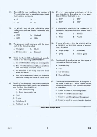 31. To avoid the race condition, the number of
Processes that may be simultaneously inside
their critical section is
36. If every non-prime attribute of R is
non-transitively dependent on every super
key of R then that table is in
a. 1 NF
c. 3 NF
b. 2 NF
d. 4 NF
a. 8 b. 1
c. 16 d 0
32. In which one of the following page
replacement policies, Belady's anamoly may
occur?
a. FIFO b. Optimal
c. LRU d. MRU
33. The program which interacts with the inner
part of the Kernel is called
a. Compiler b. Shell
c. Device driver d. Protocol
34. Given the basic ER and relational models,
which of the following is INCORRECT?
a. An attribute of an entity can be composite
b. In a row of a relational table, an attribute
can have more than one value
c. An attribute of an entity can have more
than one value
d In a row of a relational table, an attribute
can have exactly one value or a null value
35. Which of the following concurrency controls
protocols ensure both conflict serializability
and freedom from dead-lock?
I. Two phase locking
II. Time stamp ordering
a. I only
b. II only
c. Both I and II
d Neither I nor II
37. A composite attribute is converted to
individual attributes in which normal from?
a. First b. Second
c. Third d Fourth
38. A type of query that is placed within
a "WHERE" or "HAVING" clause of another
query is called
a. Super query b. Sub query
c. query d Master query
39. Functional dependencies are the types of
constraints that are based on
a. superset key
b. key
c. key revisited
d. None of these
40. One of the header fields in an IP datagram is
the Time to Live (TTL) Field. Which of the
following statements best explains the need
of this field?
a. It can be used to prioritize packets
b. It can be used to reduce delays
c. It can be used to optimize throughput
d. It can he used to prevent packet looping
Space For Rough Work e
A-1 6 CS
 