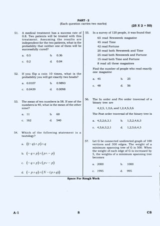 PART - 2
(Each question carries two marks)
(25 X 2 = 50)
51. A medical treatment has a success rate of
0.8. Two patients will be treated with this
treatment. Assuming the results are
independent for the two patients, what is the
probability that neither one of them will be
successfully cured?
a. 0.5 b. 0.36
c. 0.2 d. 0.04
52. If you flip a coin 10 times, what is the
probability you will get exactly two heads?
a. 0.0107 b. 0.9893
c. 0.0439 d. 0.0098
53. The mean of ten numbers is 58. If one of the
numbers is 40, what is the mean of the other
nine?
a. 11 b. 60
c. 162 d 540
55. In a survey of 120 people, it was found that
65 read Newsweek magazine
45 read Time
42 read Fortune
20 read both Newsweek and Time
25 read both Newsweek and Fortune
15 read both Time and Fortune
8 read all these magazines
Find the number of people who read exactly
one magazine
a. 45 b. 25
c. 48 d 56
56. The In order and Pre order traversal of a
binary tree are
4,2,5, 1,3,6, and 1,2,4,5,3,6
The Post order traversal of the binary tree is
a. 4,5,2,6,3,1 h 1,5,2,4,6,3
c. 4,5,6,3,2,1 d. 1,2,5,6,4,3
54. Which of the following statement is a
tautology?
a. ((—q)Ap)Aq
b. (-- q A p)A(pn-- - p)
c. (— q A p)v(pv — p)
d. (— pAq)A(N —(p AO
57. Let G be connected undirected graph of 100
vertices and 300 edges. The weight of a
minimum spanning tree of G is 500. When
the weight of each edge of G is increased by
5, the weights of a minimum spanning tree
becomes
a. 2000 b. 1000
c. 1995 d. 995
Space For Rough Work
A-1 8 CS
 
